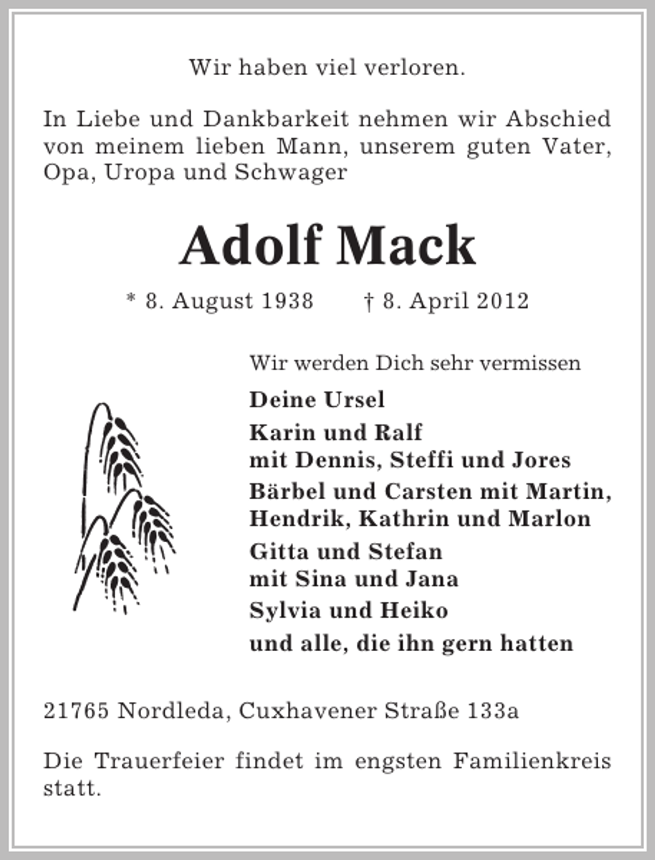 <p>Wir haben viel verloren.<br />In Liebe und Dankbarkeit nehmen wir Abschied<br />von meinem lieben Mann, unserem guten Vater,<br />Opa, Uropa und Schwager</p><p>Adolf Mack<br />* 8. August 1938</p><p>† 8. April 2012</p><p>Wir werden Dich sehr vermissen</p><p>Deine Ursel<br />Karin und Ralf<br />mit Dennis, Steffi und Jores<br />Bärbel und Carsten mit Martin,<br />Hendrik, Kathrin und Marlon<br />Gitta und Stefan<br />mit Sina und Jana<br />Sylvia und Heiko<br />und alle, die ihn gern hatten<br />21765 Nordleda, Cuxhavener Straße 133a<br />Die Trauerfeier findet im engsten Familienkreis<br />statt.</p>