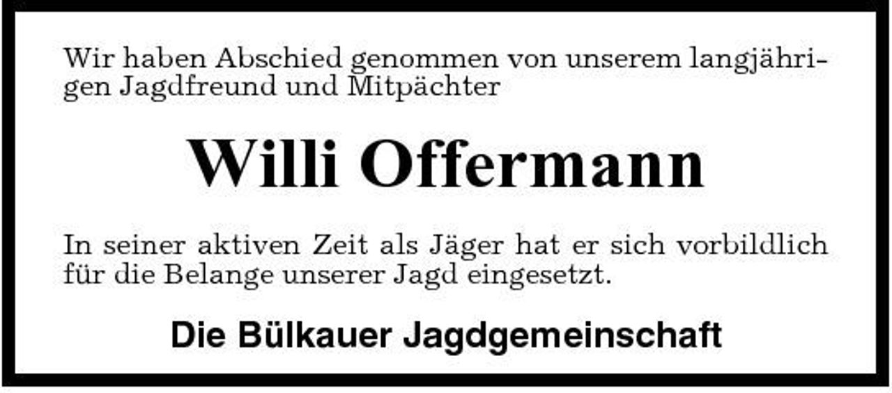 <p>Wir haben Abschied genommen von unserem langjährigen Jagdfreund und Mitpächter</p><p>Willi Offermann<br />In seiner aktiven Zeit als Jäger hat er sich vorbildlich für die Belange unserer Jagd eingesetzt.</p><p>Die Bülkauer Jagdgemeinschaft</p>
