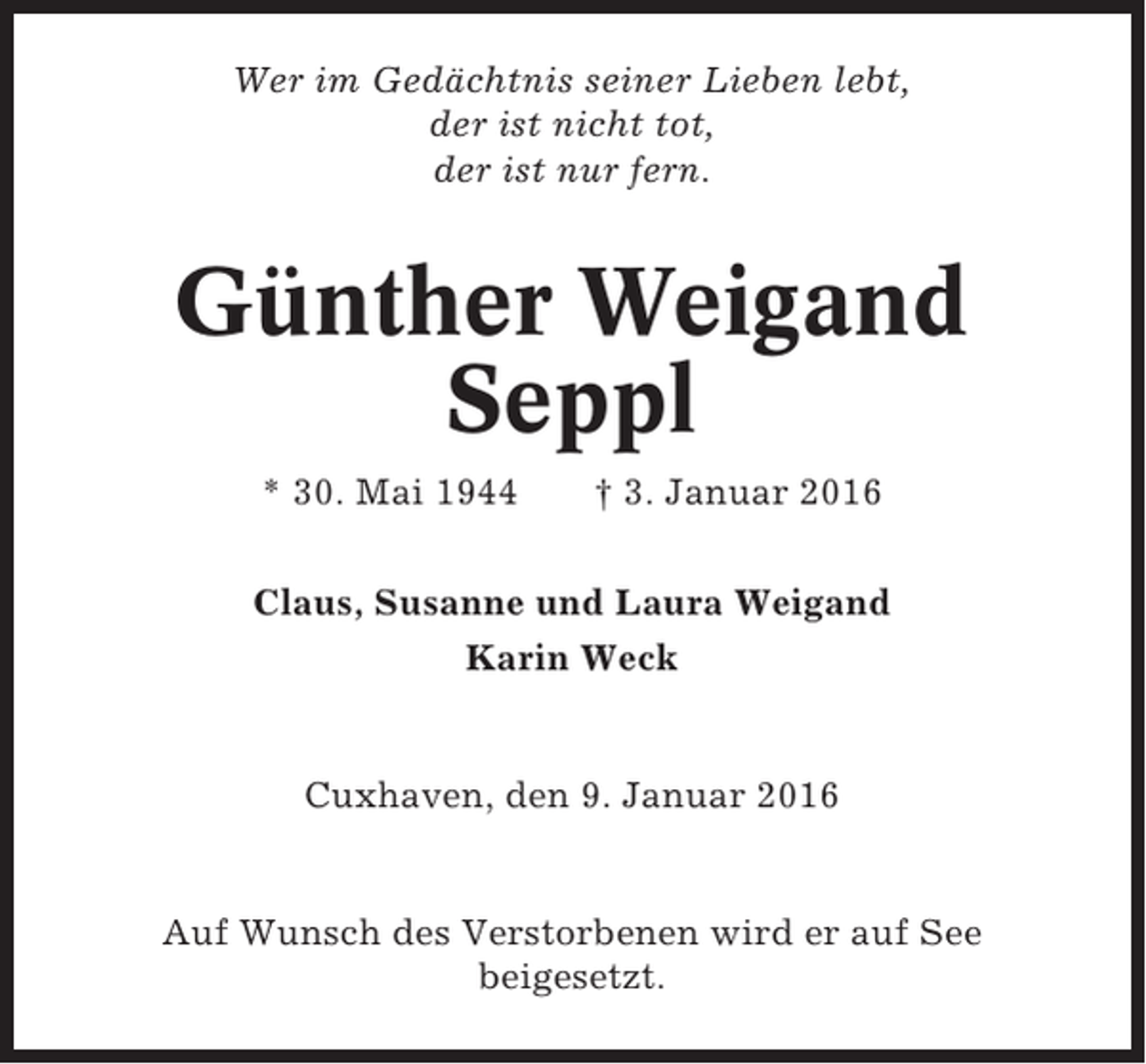 <p>Wer im Gedächtnis seiner Lieben lebt,<br />der ist nicht tot,<br />der ist nur fern.</p><p>Günther Weigand<br />Seppl<br />* 30. Mai 1944</p><p>† 3. Januar 2016</p><p>Claus, Susanne und Laura Weigand<br />Karin Weck</p><p>Cuxhaven, den 9. Januar 2016</p><p>Auf Wunsch des Verstorbenen wird er auf See<br />beigesetzt.</p>