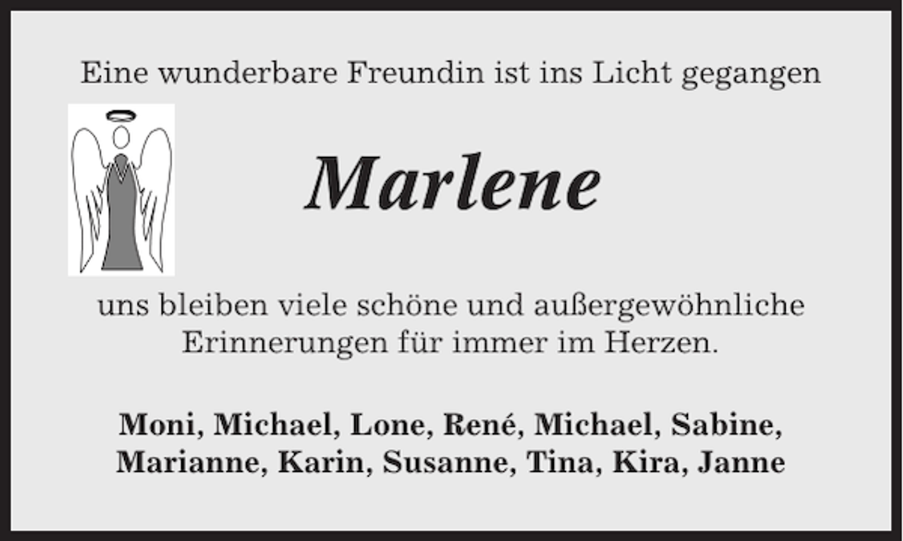 <p>Eine wunderbare Freundin ist ins Licht gegangen</p><p>Marlene<br />uns bleiben viele schöne und außergewöhnliche<br />Erinnerungen für immer im Herzen.<br />Moni, Michael, Lone, René, Michael, Sabine,<br />Marianne, Karin, Susanne, Tina, Kira, Janne</p>