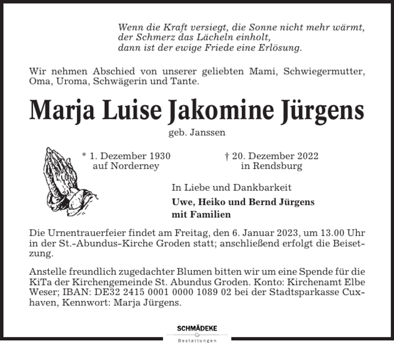 <p>Wenn die Kraft versiegt, die Sonne nicht mehr wärmt,<br />der Schmerz das Lächeln einholt,<br />dann ist der ewige Friede eine Erlösung.<br />Wir nehmen Abschied von unserer geliebten Mami, Schwiegermutter,<br />Oma, Uroma, Schwägerin und Tante.</p><p>Marja Luise Jakomine Jürgens<br />geb. Janssen<br />* 1. Dezember 1930<br />auf Norderney</p><p>† 20. Dezember 2022<br />in Rendsburg<br />In Liebe und Dankbarkeit<br />Uwe, Heiko und Bernd Jürgens<br />mit Familien</p><p>Die Urnentrauerfeier findet am Freitag, den 6. Januar 2023, um 13.00 Uhr<br />in der St.-Abundus-Kirche Groden statt; anschließend erfolgt die Beisetzung.<br />Anstelle freundlich zugedachter Blumen bitten wir um eine Spende für die<br />KiTa der Kirchengemeinde St. Abundus Groden. Konto: Kirchenamt Elbe<br />Weser; IBAN: DE3415 0001 0000 1089 02 bei der Stadtsparkasse Cuxhaven, Kennwort: Marja Jürgens.</p>