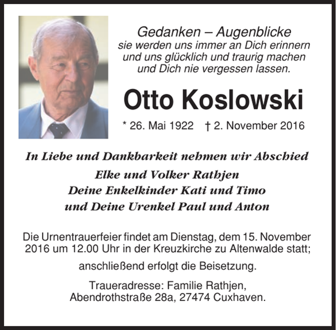 <p>Gedanken – Augenblicke<br />sie werden uns immer an Dich erinnern<br />und uns glücklich und traurig machen<br />und Dich nie vergessen lassen.</p><p>Otto Koslowski<br />* 26. Mai 1922</p><p>† 2. November 2016</p><p>In Liebe und Dankbarkeit nehmen wir Abschied<br />Elke und Volker Rathjen<br />Deine Enkelkinder Kati und Timo<br />und Deine Urenkel Paul und Anton<br />Die Urnentrauerfeier findet am Dienstag, dem 15. November<br />2016 um 12.00 Uhr in der Kreuzkirche zu Altenwalde statt;<br />anschließend erfolgt die Beisetzung.<br />Traueradresse: Familie Rathjen,<br />Abendrothstraße 28a, 27474 Cuxhaven.</p>