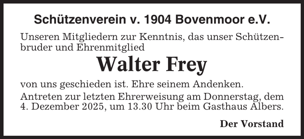 <p>Schützenverein v. 1904 Bovenmoor e.V.<br />Unseren Mitgliedern zur Kenntnis, das unser Schützenbruder und Ehrenmitglied</p><p>Walter Frey<br />von uns geschieden ist. Ehre seinem Andenken.<br />Antreten zur letzten Ehrerweisung am Donnerstag, dem<br />4. Dezember 2025, um 13.30 Uhr beim Gasthaus Albers.<br />Der Vorstand</p>