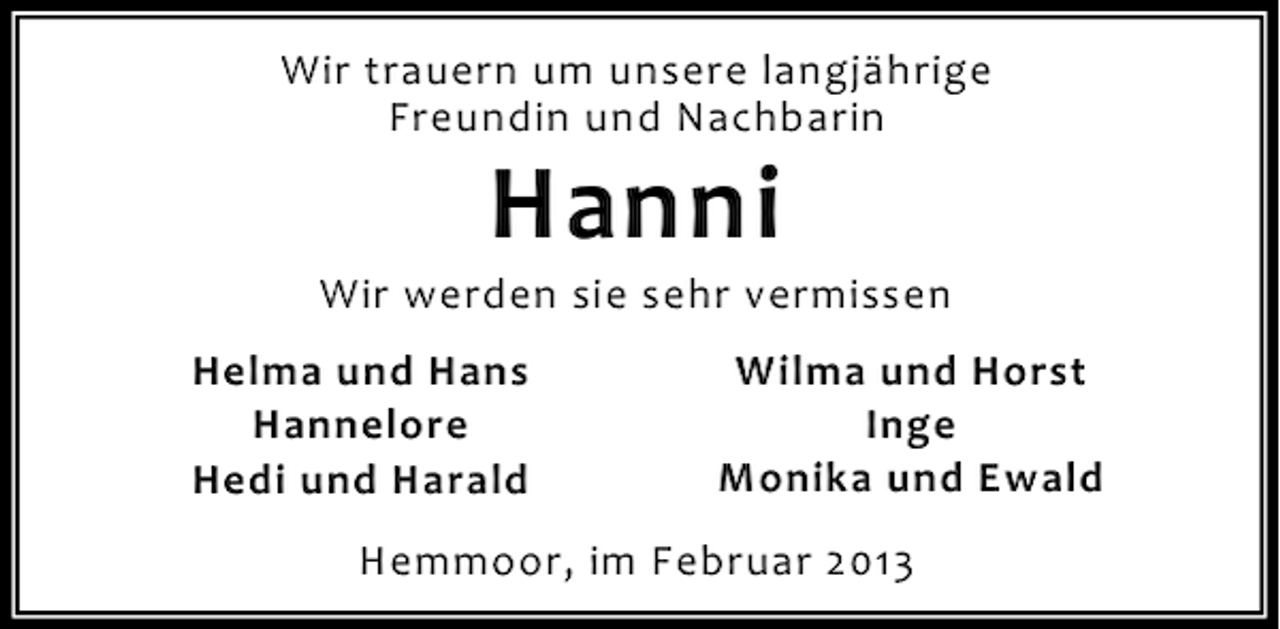 <p>Wir trauern um unsere langjährige<br />Freundin und Nachbarin</p><p>Hanni</p><p>Wir werden sie sehr vermissen<br />Helma und Hans<br />Hannelore<br />Hedi und Harald</p><p>Wilma und Horst<br />Inge<br />Monika und Ewald</p><p>Hemmoor, im Februar 2013</p>
