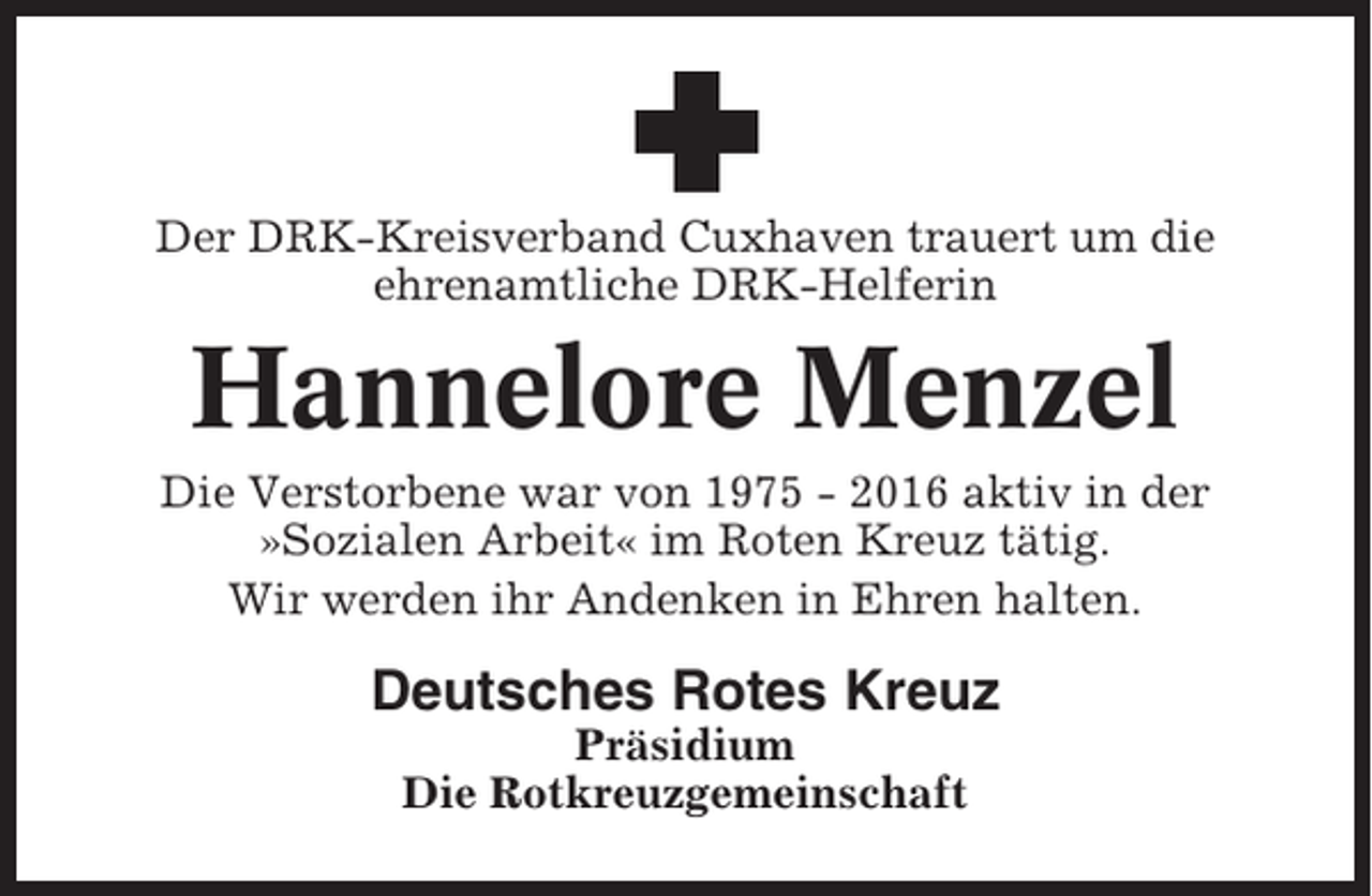 <p>Der DRK-Kreisverband Cuxhaven trauert um die<br />ehrenamtliche DRK-Helferin</p><p>Hannelore Menzel<br />Die Verstorbene war von 1975 - 2016 aktiv in der<br />»Sozialen Arbeit« im Roten Kreuz tätig.<br />Wir werden ihr Andenken in Ehren halten.</p><p>Deutsches Rotes Kreuz<br />Präsidium<br />Die Rotkreuzgemeinschaft</p>
