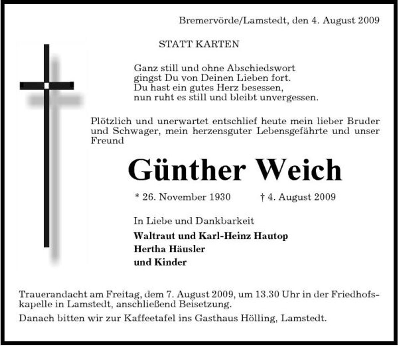 <p>Bremervörde/Lamstedt, den 4. August 2009 STATT KARTEN Ganz still und ohne Abschiedswort gingst Du von Deinen Lieben fort. Du hast ein gutes Herz besessen, nun ruht es still und bleibt unvergessen. Plötzlich und unerwartet entschlief heute mein lieber Bruder und Schwager, mein herzensguter Lebensgefährte und unser Freund</p><p>Günther Weich<br />* 26. November 1930 In Liebe und Dankbarkeit Waltraut und Karl-Heinz Hautop Hertha Häusler und Kinder Trauerandacht am Freitag, dem 7. August 2009, um 13.30 Uhr in der Friedhofskapelle in Lamstedt, anschließend Beisetzung. Danach bitten wir zur Kaffeetafel ins Gasthaus Hölling, Lamstedt. † 4. August 2009</p>