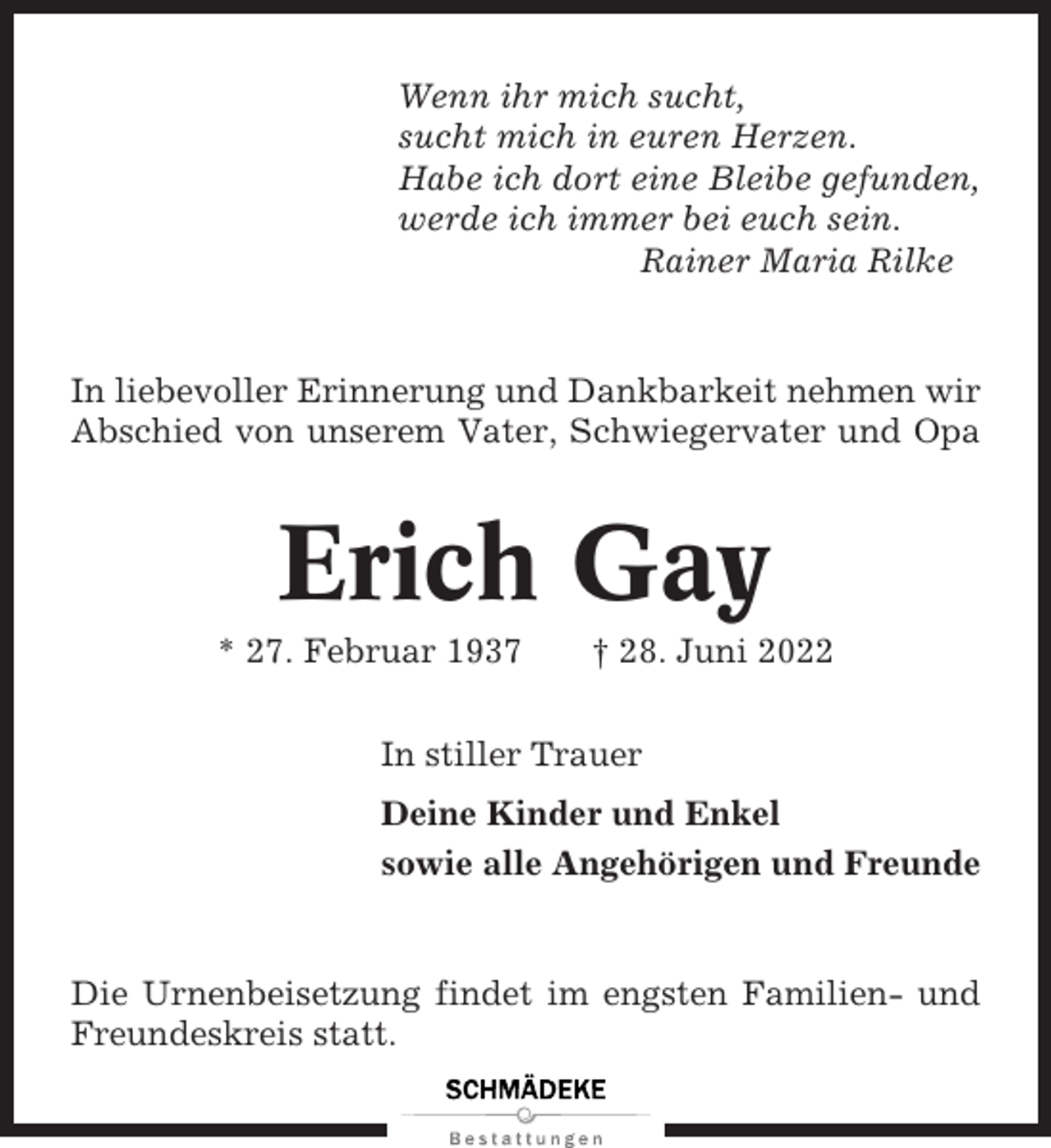 <p>Wenn ihr mich sucht,<br />sucht mich in euren Herzen.<br />Habe ich dort eine Bleibe gefunden,<br />werde ich immer bei euch sein.<br />Rainer Maria Rilke</p><p>In liebevoller Erinnerung und Dankbarkeit nehmen wir<br />Abschied von unserem Vater, Schwiegervater und Opa</p><p>Erich Gay<br />* 27. Februar 1937</p><p>† 28. Juni 2022</p><p>In stiller Trauer<br />Deine Kinder und Enkel<br />sowie alle Angehörigen und Freunde</p><p>Die Urnenbeisetzung findet im engsten Familien- und<br />Freundeskreis statt.</p>