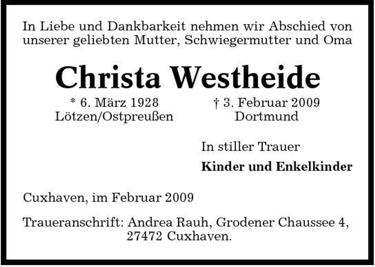 <p>In Liebe und Dankbarkeit nehmen wir Abschied von unserer geliebten Mutter, Schwiegermutter und Oma</p><p>Christa Westheide<br />* 6. März 1928 Lötzen/Ostpreußen † 3. Februar 2009 Dortmund In stiller Trauer Kinder und Enkelkinder Cuxhaven, im Februar 2009 Traueranschrift: Andrea Rauh, Grodener Chaussee 4, 27472 Cuxhaven.</p>
