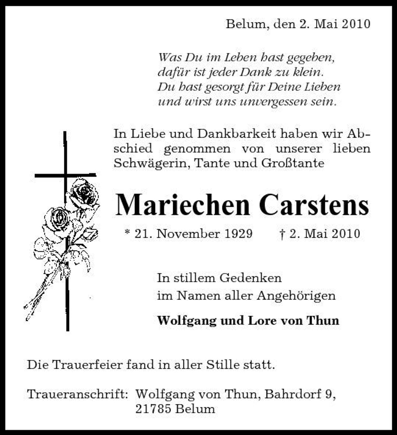 <p>Belum, den 2. Mai 2010 Was Du im Leben hast gegeben, dafür ist jeder Dank zu klein. Du hast gesorgt für Deine Lieben und wirst uns unvergessen sein. In Liebe und Dankbarkeit haben wir Abschied genommen von unserer lieben Schwägerin, Tante und Großtante</p><p>Mariechen Carstens<br />* 21. November 1929 † 2. Mai 2010 In stillem Gedenken im Namen aller Angehörigen Wolfgang und Lore von Thun Die Trauerfeier fand in aller Stille statt. Traueranschrift: Wolfgang von Thun, Bahrdorf 9, 21785 Belum</p>