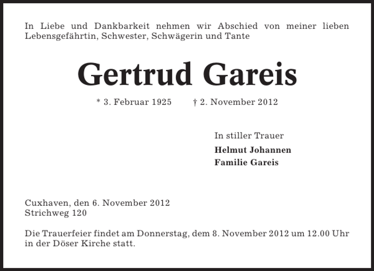 <p>In Liebe und Dankbarkeit nehmen wir Abschied von meiner lieben<br />Lebensgefährtin, Schwester, Schwägerin und Tante</p><p>Gertrud Gareis<br />* 3. Februar 1925</p><p>† 2. November 2012</p><p>In stiller Trauer<br />Helmut Johannen<br />Familie Gareis</p><p>Cuxhaven, den 6. November 2012<br />Strichweg 120<br />Die Trauerfeier findet am Donnerstag, dem 8. November 2012 um 12.00 Uhr<br />in der Döser Kirche statt.</p>