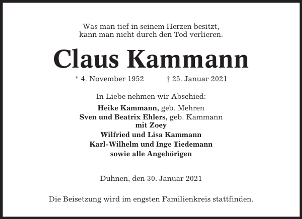 <p>Was man tief in seinem Herzen besitzt,<br />kann man nicht durch den Tod verlieren.</p><p>Claus Kammann<br />* 4. November 1952</p><p>† 25. Januar 2021</p><p>In Liebe nehmen wir Abschied:<br />Heike Kammann, geb. Mehren<br />Sven und Beatrix Ehlers, geb. Kammann<br />mit Zoey<br />Wilfried und Lisa Kammann<br />Karl-Wilhelm und Inge Tiedemann<br />sowie alle Angehörigen<br />Duhnen, den 30. Januar 2021<br />Die Beisetzung wird im engsten Familienkreis stattfinden.</p>