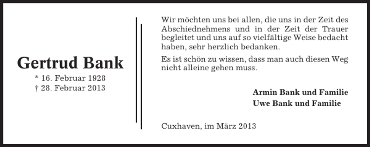 <p>Gertrud Bank<br />* 16. Februar 1928<br />† 28. Februar 2013</p><p>Wir möchten uns bei allen, die uns in der Zeit des<br />Abschiednehmens und in der Zeit der Trauer<br />begleitet und uns auf so vielfältige Weise bedacht<br />haben, sehr herzlich bedanken.<br />Es ist schön zu wissen, dass man auch diesen Weg<br />nicht alleine gehen muss.<br />Armin Bank und Familie<br />Uwe Bank und Familie<br />Cuxhaven, im März 2013</p>
