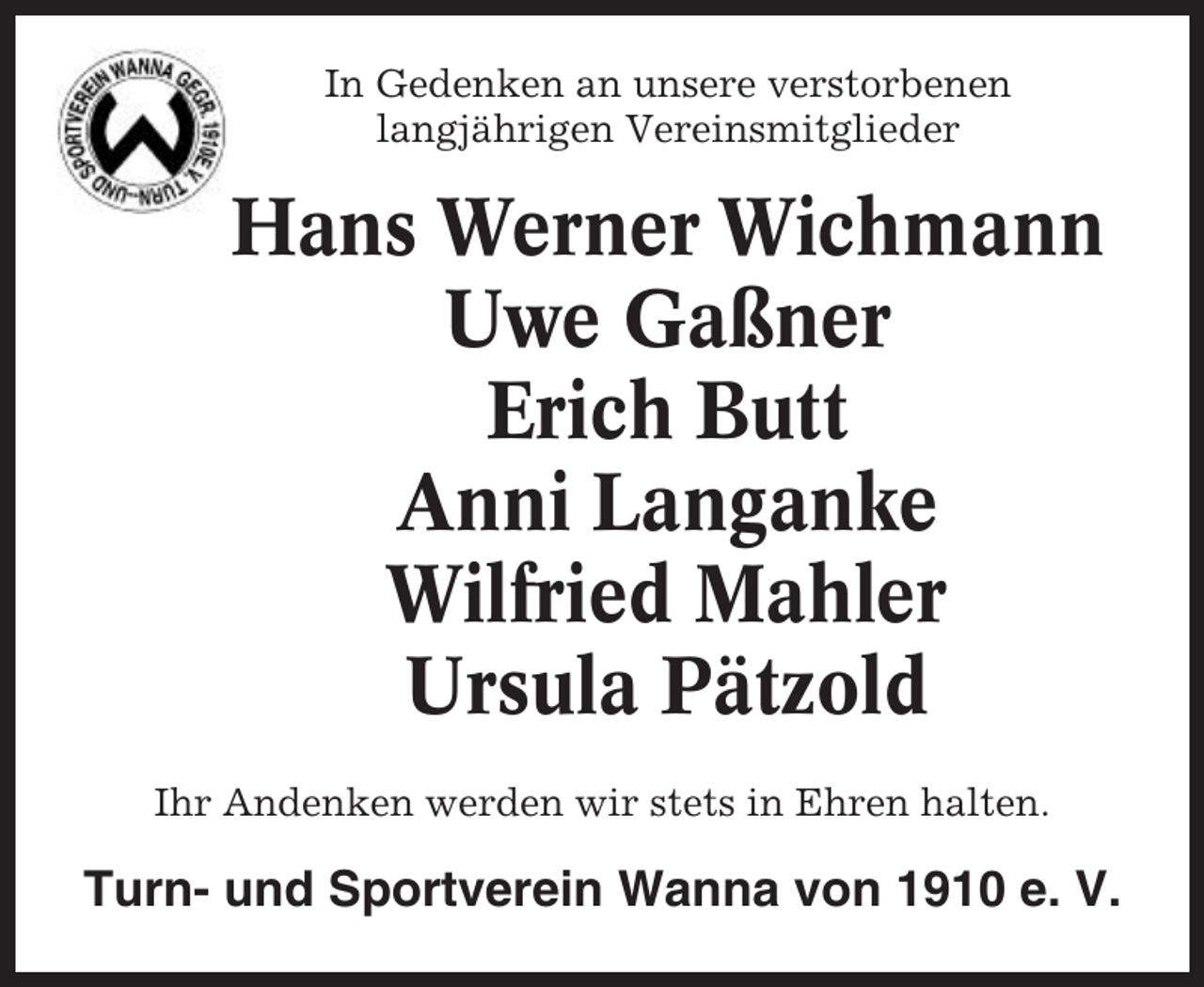 <p>In Gedenken an unsere verstorbenen<br />langjährigen Vereinsmitglieder</p><p>Hans Werner Wichmann<br />Uwe Gaßner<br />Erich Butt<br />Anni Langanke<br />Wilfried Mahler<br />Ursula Pätzold<br />Ihr Andenken werden wir stets in Ehren halten.</p><p>Turn- und Sportverein Wanna von 1910 e. V.</p>