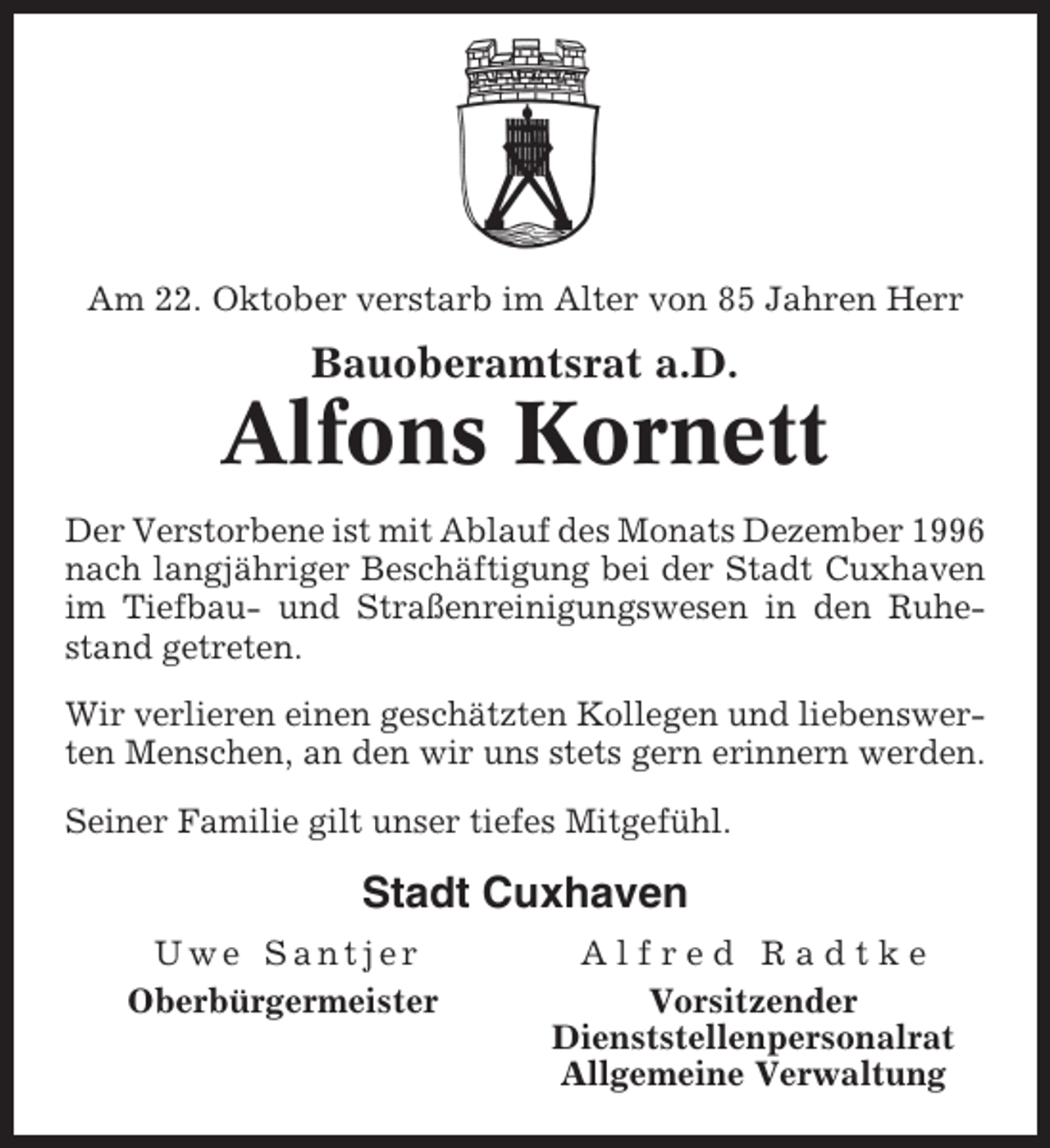 <p>Am 22. Oktober verstarb im Alter von 85 Jahren Herr</p><p>Bauoberamtsrat a.D.</p><p>Alfons Kornett<br />Der Verstorbene ist mit Ablauf des Monats Dezember 1996<br />nach langjähriger Beschäftigung bei der Stadt Cuxhaven<br />im Tiefbau- und Straßenreinigungswesen in den Ruhestand getreten.<br />Wir verlieren einen geschätzten Kollegen und liebenswerten Menschen, an den wir uns stets gern erinnern werden.<br />Seiner Familie gilt unser tiefes Mitgefühl.</p><p>Stadt Cuxhaven<br />Uwe Santjer<br />Oberbürgermeister</p><p>Alfred Radtke<br />Vorsitzender<br />Dienststellenpersonalrat<br />Allgemeine Verwaltung</p>