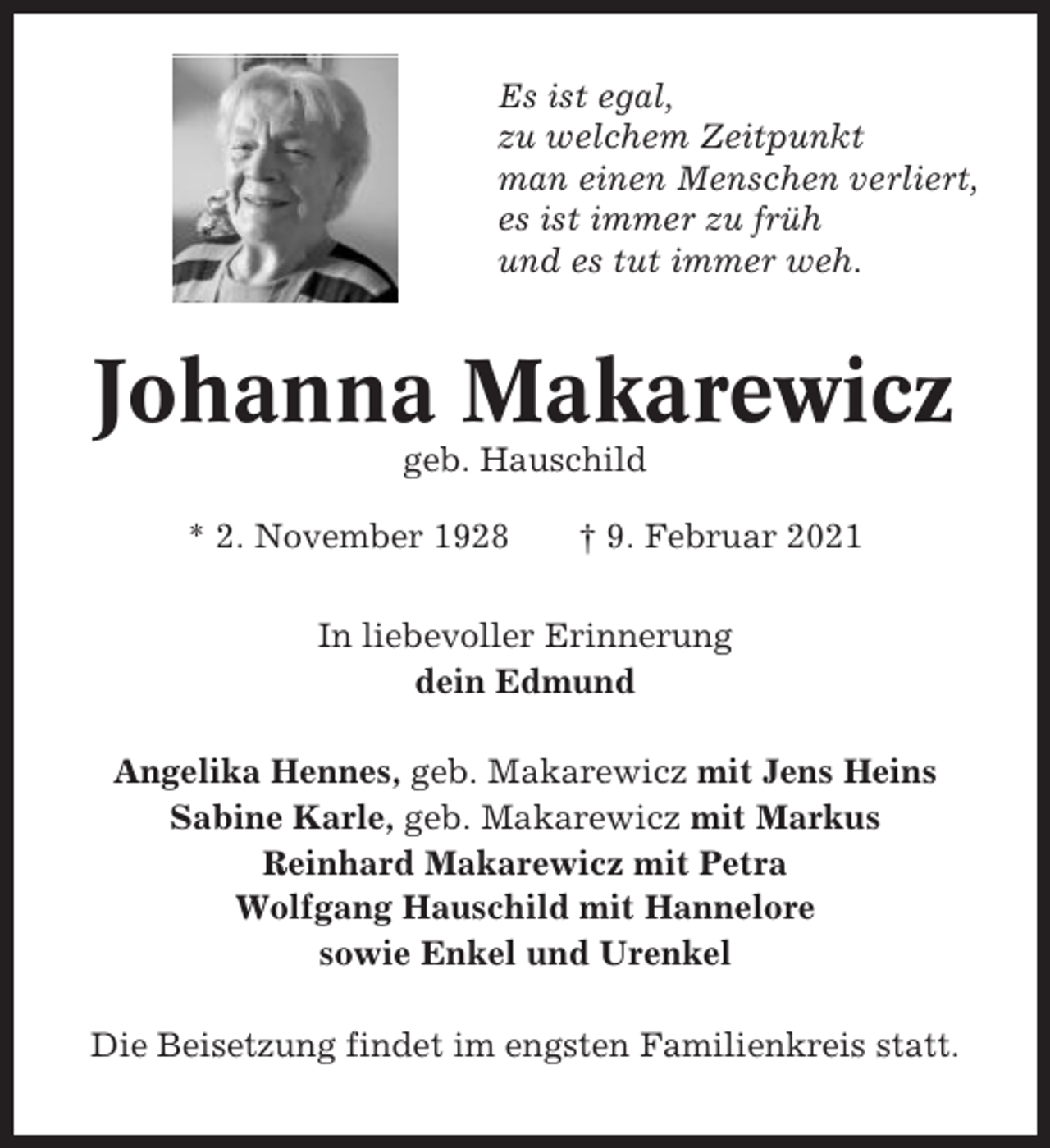 <p>Es ist egal,<br />zu welchem Zeitpunkt<br />man einen Menschen verliert,<br />es ist immer zu früh<br />und es tut immer weh.</p><p>Johanna Makarewicz<br />geb. Hauschild<br />* 2. November 1928</p><p>† 9. Februar 2021</p><p>In liebevoller Erinnerung<br />dein Edmund<br />Angelika Hennes, geb. Makarewicz mit Jens Heins<br />Sabine Karle, geb. Makarewicz mit Markus<br />Reinhard Makarewicz mit Petra<br />Wolfgang Hauschild mit Hannelore<br />sowie Enkel und Urenkel<br />Die Beisetzung findet im engsten Familienkreis statt.</p>