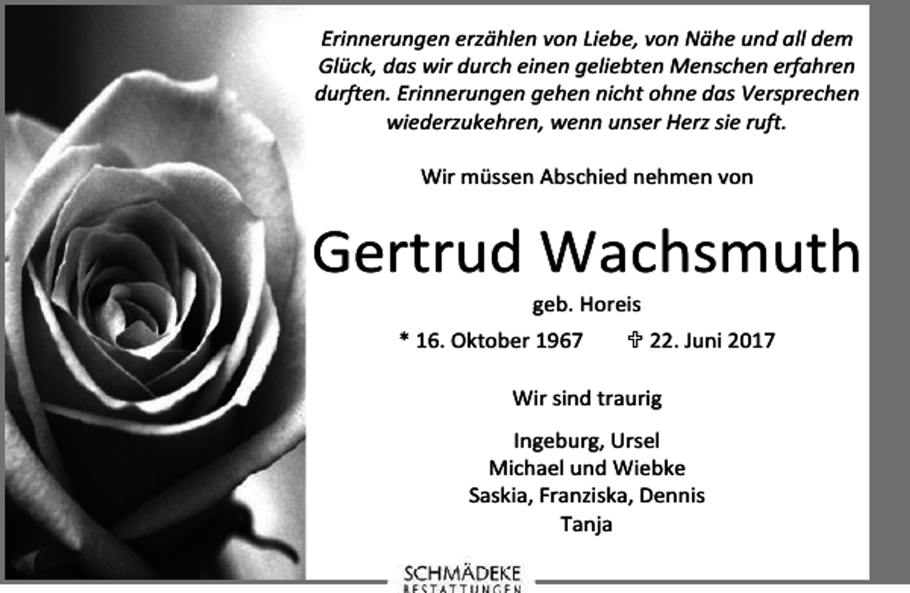 <p>Erinnerungen erzählen von Liebe, von Nähe und all dem<br />Glück, das wir durch einen geliebten Menschen erfahren<br />durften. Erinnerungen gehen nicht ohne das Versprechen<br />wiederzukehren, wenn unser Herz sie ruft.<br />Wir müssen Abschied nehmen von</p><p>Gertrud Wachsmuth<br />geb. Horeis</p><p>* 16. Oktober 1967</p><p>22. Juni 2017</p><p>Wir sind traurig<br />Ingeburg, Ursel<br />Michael und Wiebke<br />Saskia, Franziska, Dennis<br />Tanja</p>