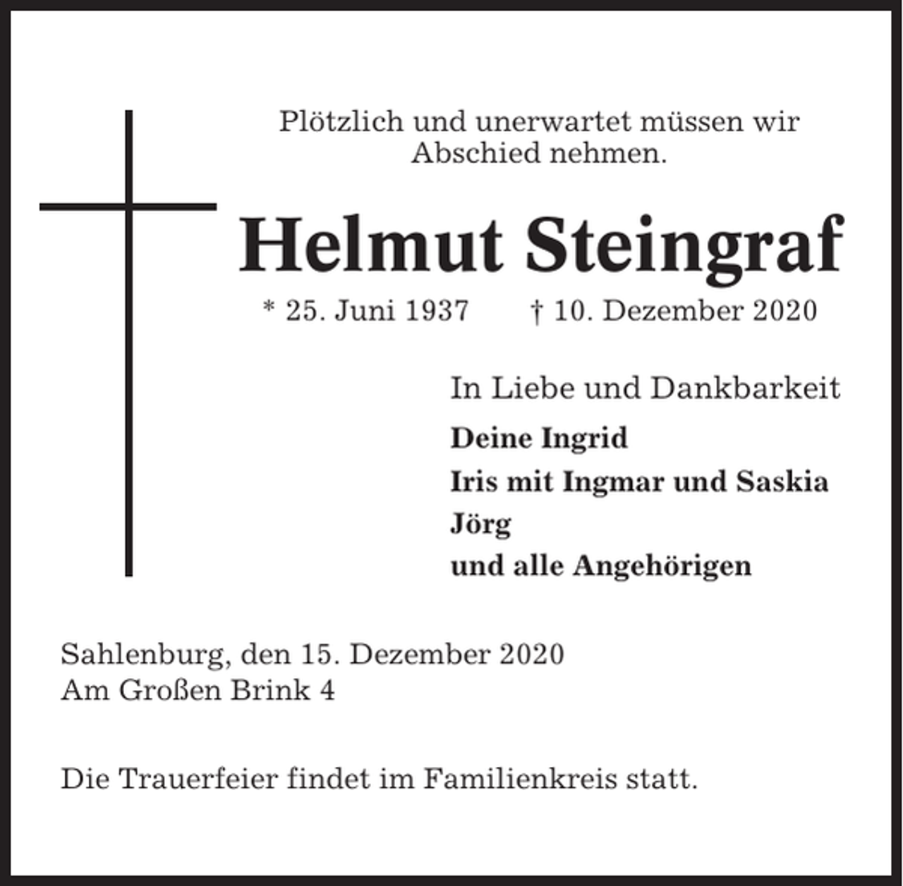 <p>Plötzlich und unerwartet müssen wir<br />Abschied nehmen.</p><p>Helmut Steingraf<br />* 25. Juni 1937</p><p>† 10. Dezember 2020</p><p>In Liebe und Dankbarkeit<br />Deine Ingrid<br />Iris mit Ingmar und Saskia<br />Jörg<br />und alle Angehörigen<br />Sahlenburg, den 15. Dezember 2020<br />Am Großen Brink 4<br />Die Trauerfeier findet im Familienkreis statt.</p>