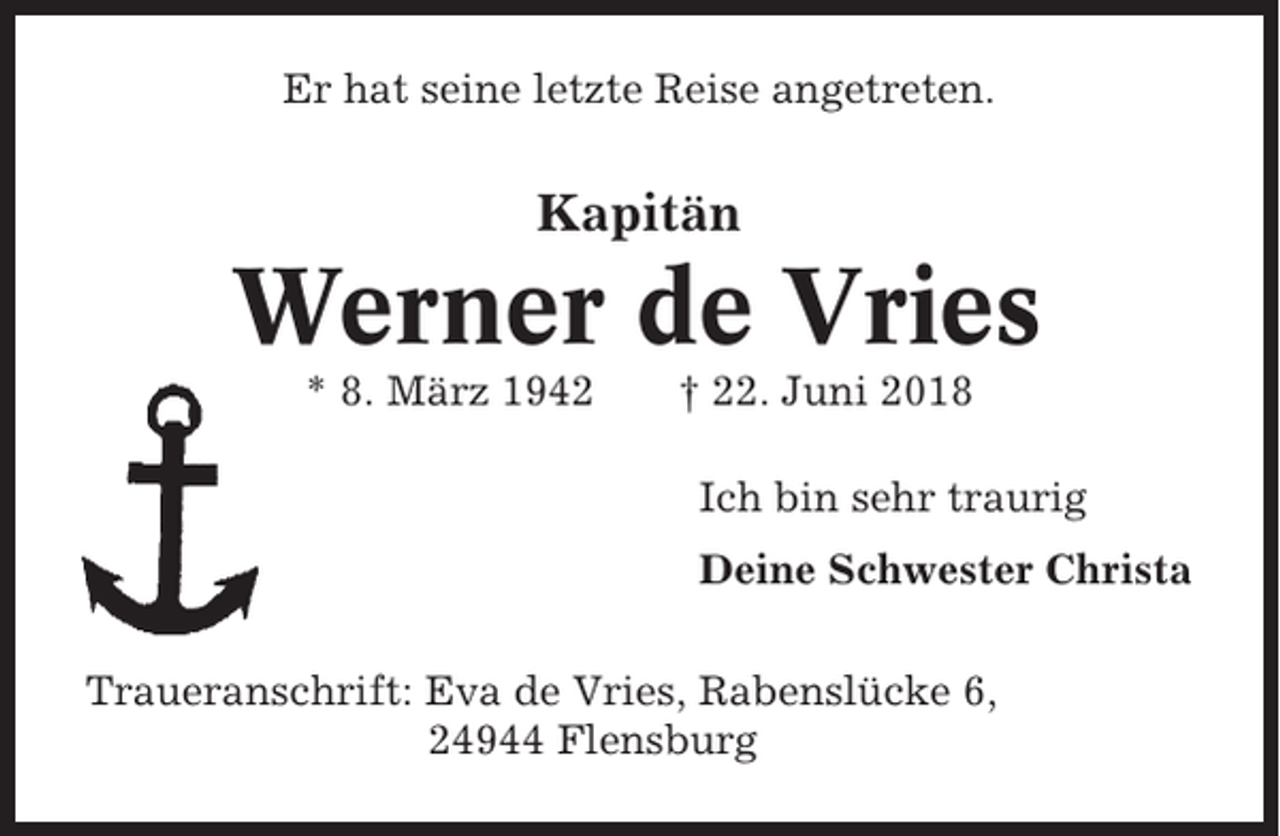 <p>Er hat seine letzte Reise angetreten.</p><p>Kapitän</p><p>Werner de Vries<br />* 8. März 1942</p><p>† 22. Juni 2018<br />Ich bin sehr traurig<br />Deine Schwester Christa</p><p>Traueranschrift: Eva de Vries, Rabenslücke 6,<br />24944 Flensburg</p>