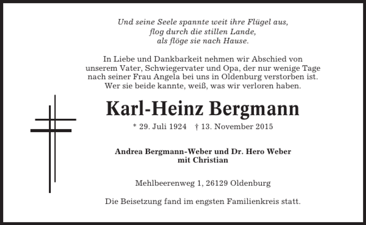 <p>Und seine Seele spannte weit ihre Flügel aus,<br />flog durch die stillen Lande,<br />als flöge sie nach Hause.<br />In Liebe und Dankbarkeit nehmen wir Abschied von<br />unserem Vater, Schwiegervater und Opa, der nur wenige Tage<br />nach seiner Frau Angela bei uns in Oldenburg verstorben ist.<br />Wer sie beide kannte, weiß, was wir verloren haben.</p><p>Karl-Heinz Bergmann<br />* 29. Juli 1924</p><p>† 13. November 2015</p><p>Andrea Bergmann-Weber und Dr. Hero Weber<br />mit Christian<br />Mehlbeerenweg 1, 26129 Oldenburg<br />Die Beisetzung fand im engsten Familienkreis statt.</p>