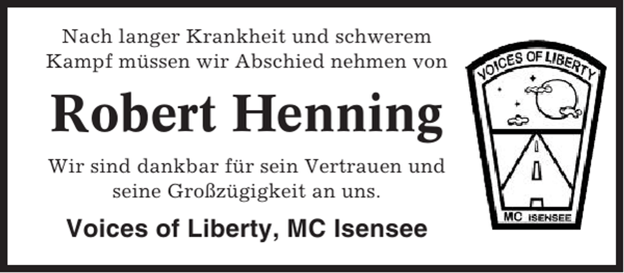 <p>Nach langer Krankheit und schwerem<br />Kampf müssen wir Abschied nehmen von</p><p>Robert Henning<br />Wir sind dankbar für sein Vertrauen und<br />seine Großzügigkeit an uns.</p><p>Voices of Liberty, MC Isensee</p>