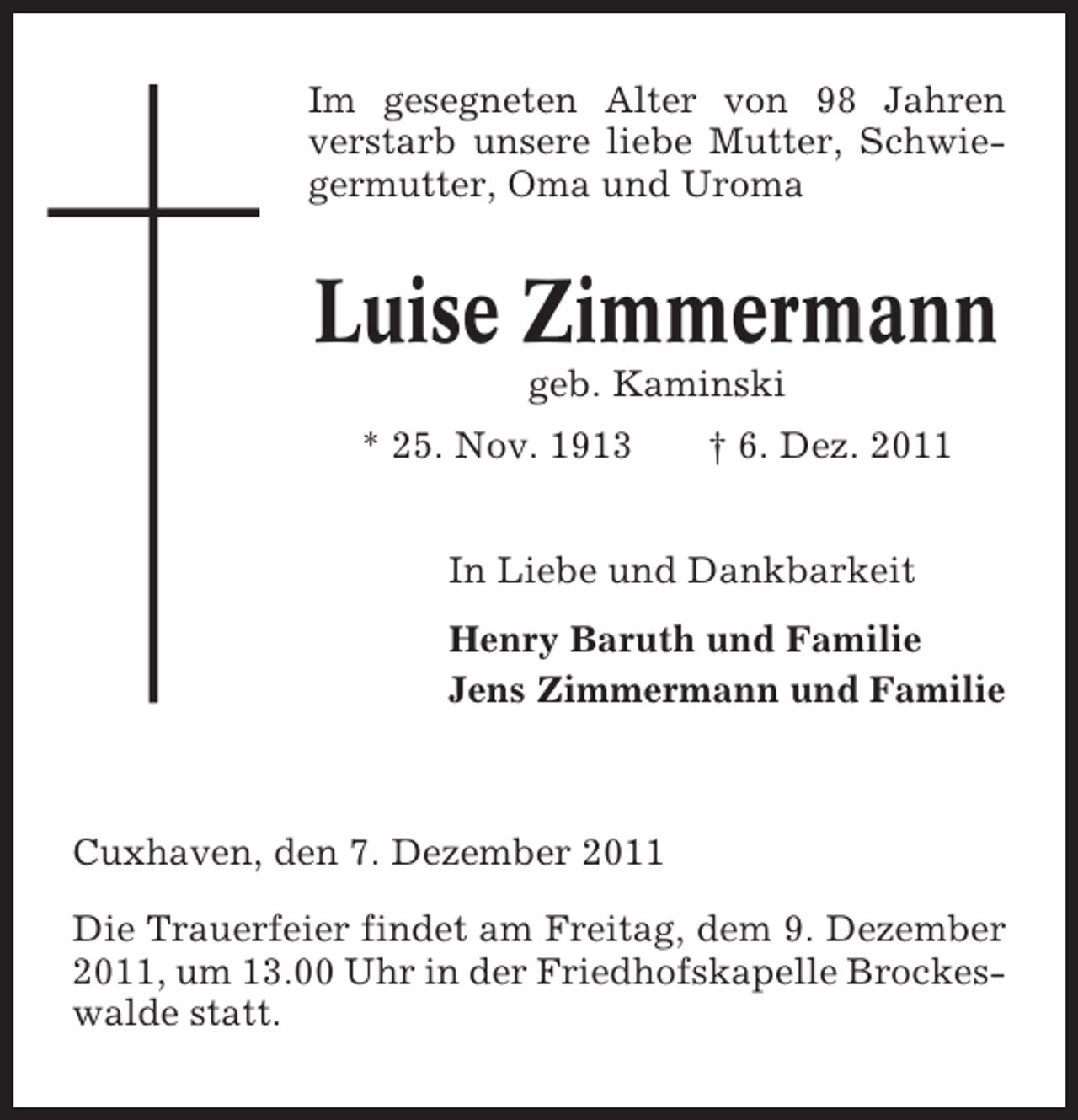 <p>Im gesegneten Alter von 98 Jahren<br />verstarb unsere liebe Mutter, Schwiegermutter, Oma und Uroma</p><p>Luise Zimmermann<br />geb. Kaminski<br />* 25. Nov. 1913</p><p>† 6. Dez. 2011</p><p>In Liebe und Dankbarkeit<br />Henry Baruth und Familie<br />Jens Zimmermann und Familie</p><p>Cuxhaven, den 7. Dezember 2011<br />Die Trauerfeier findet am Freitag, dem 9. Dezember<br />2011, um 13.00 Uhr in der Friedhofskapelle Brockeswalde statt.</p>