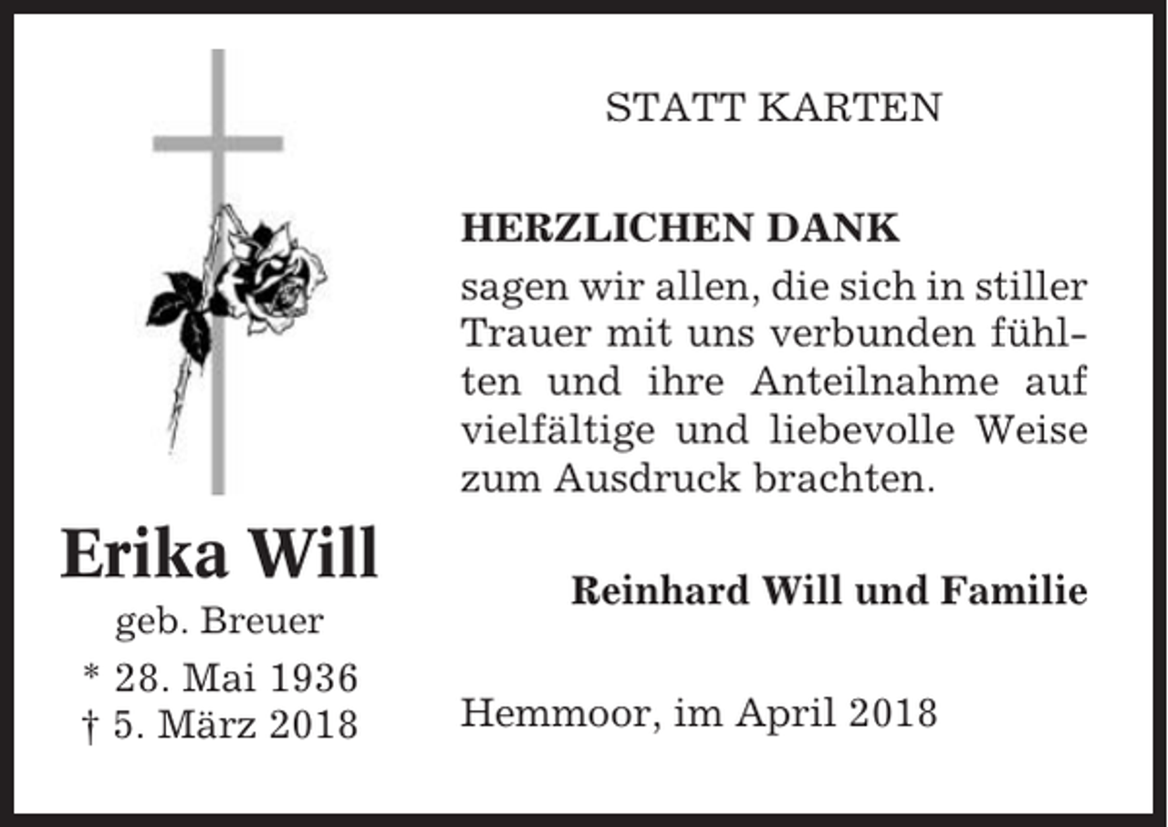 <p>STATT KARTEN<br />HERZLICHEN DANK<br />sagen wir allen, die sich in stiller<br />Trauer mit uns verbunden fühlten und ihre Anteilnahme auf<br />vielfältige und liebevolle Weise<br />zum Ausdruck brachten.</p><p>Erika Will<br />geb. Breuer</p><p>* 28. Mai 1936<br />† 5. März 2018</p><p>Reinhard Will und Familie<br />Hemmoor, im April 2018</p>