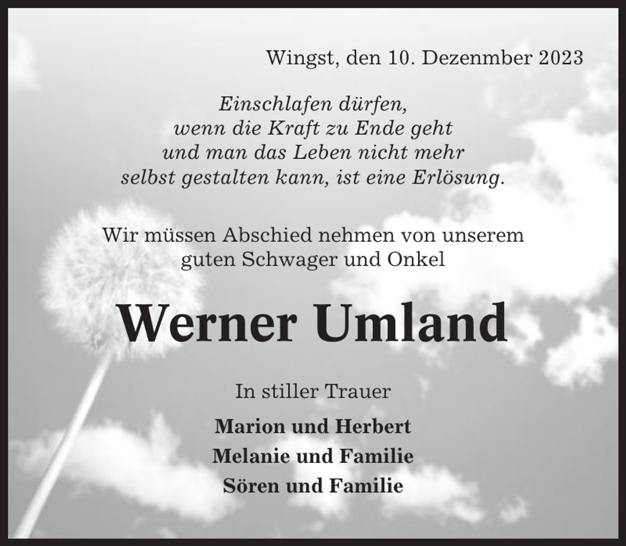 <p>Wingst, den 10. Dezenmber 2023<br />Einschlafen dürfen,<br />wenn die Kraft zu Ende geht<br />und man das Leben nicht mehr<br />selbst gestalten kann, ist eine Erlösung.<br />Wir müssen Abschied nehmen von unserem<br />guten Schwager und Onkel</p><p>Werner Umland<br />In stiller Trauer<br />Marion und Herbert<br />Melanie und Familie<br />Sören und Familie</p>