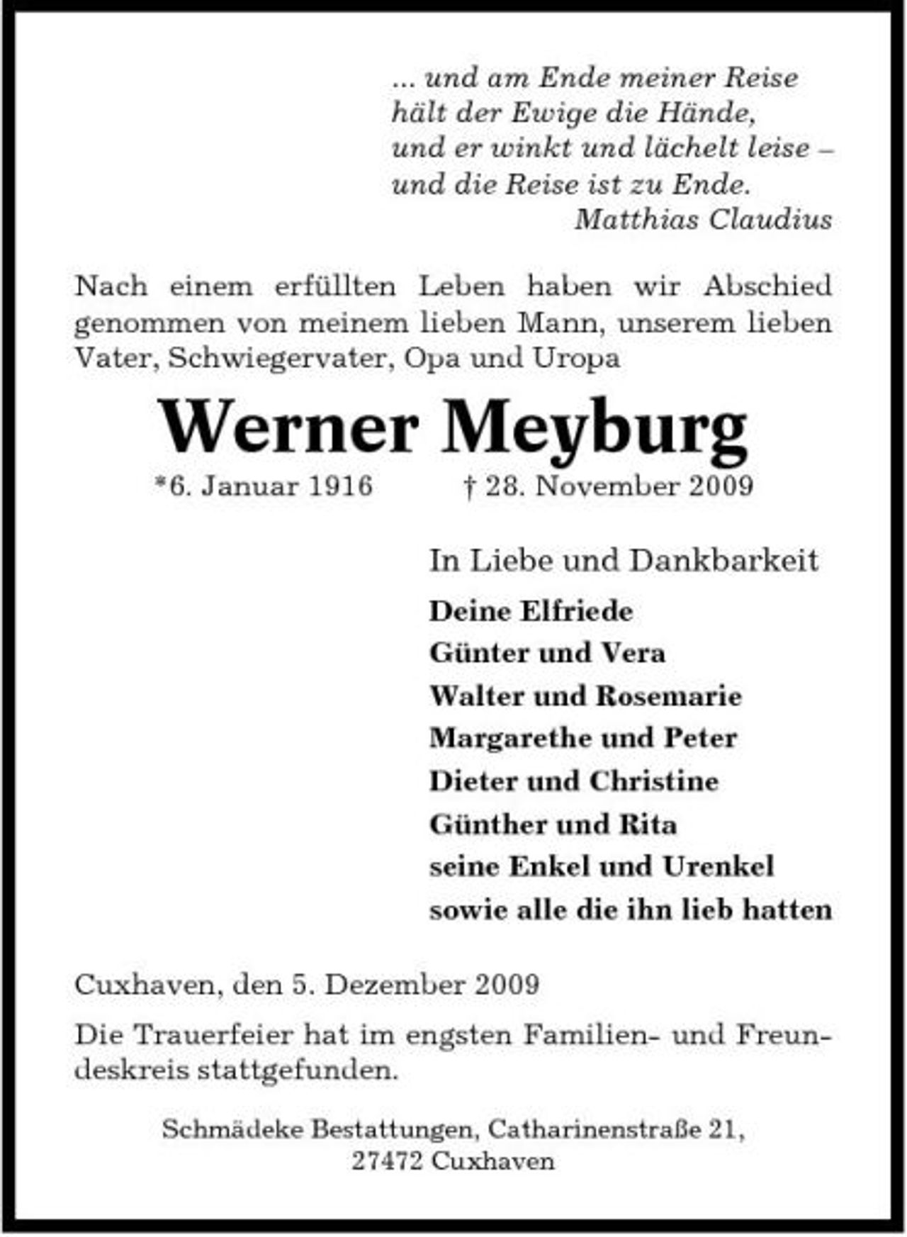 <p>... und am Ende meiner Reise hält der Ewige die Hände, und er winkt und lächelt leise – und die Reise ist zu Ende. Matthias Claudius Nach einem erfüllten Leben haben wir Abschied genommen von meinem lieben Mann, unserem lieben Vater, Schwiegervater, Opa und Uropa</p><p>Werner Meyburg<br />*6. Januar 1916 † 28. November 2009</p><p>In Liebe und Dankbarkeit<br />Deine Elfriede Günter und Vera Walter und Rosemarie Margarethe und Peter Dieter und Christine Günther und Rita seine Enkel und Urenkel sowie alle die ihn lieb hatten Cuxhaven, den 5. Dezember 2009 Die Trauerfeier hat im engsten Familien- und Freundeskreis stattgefunden.<br />Schmädeke Bestattungen, Catharinenstraße 21, 27472 Cuxhaven</p>