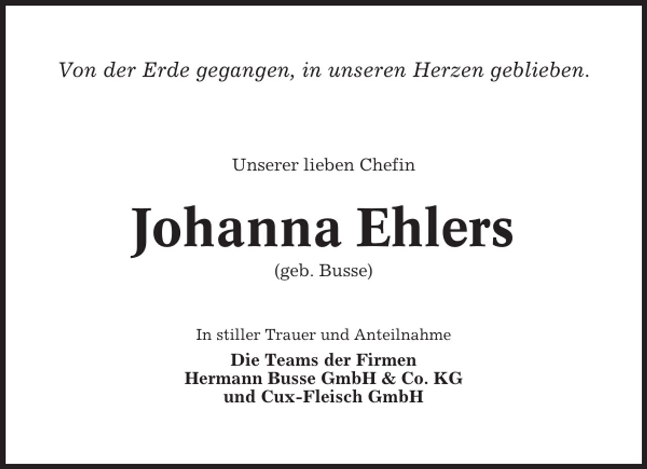 <p>Von der Erde gegangen, in unseren Herzen geblieben.</p><p>Unserer lieben Chefin</p><p>Johanna Ehlers<br />(geb. Busse)</p><p>In stiller Trauer und Anteilnahme</p><p>Die Teams der Firmen<br />Hermann Busse GmbH &amp; Co. KG<br />und Cux-Fleisch GmbH</p>