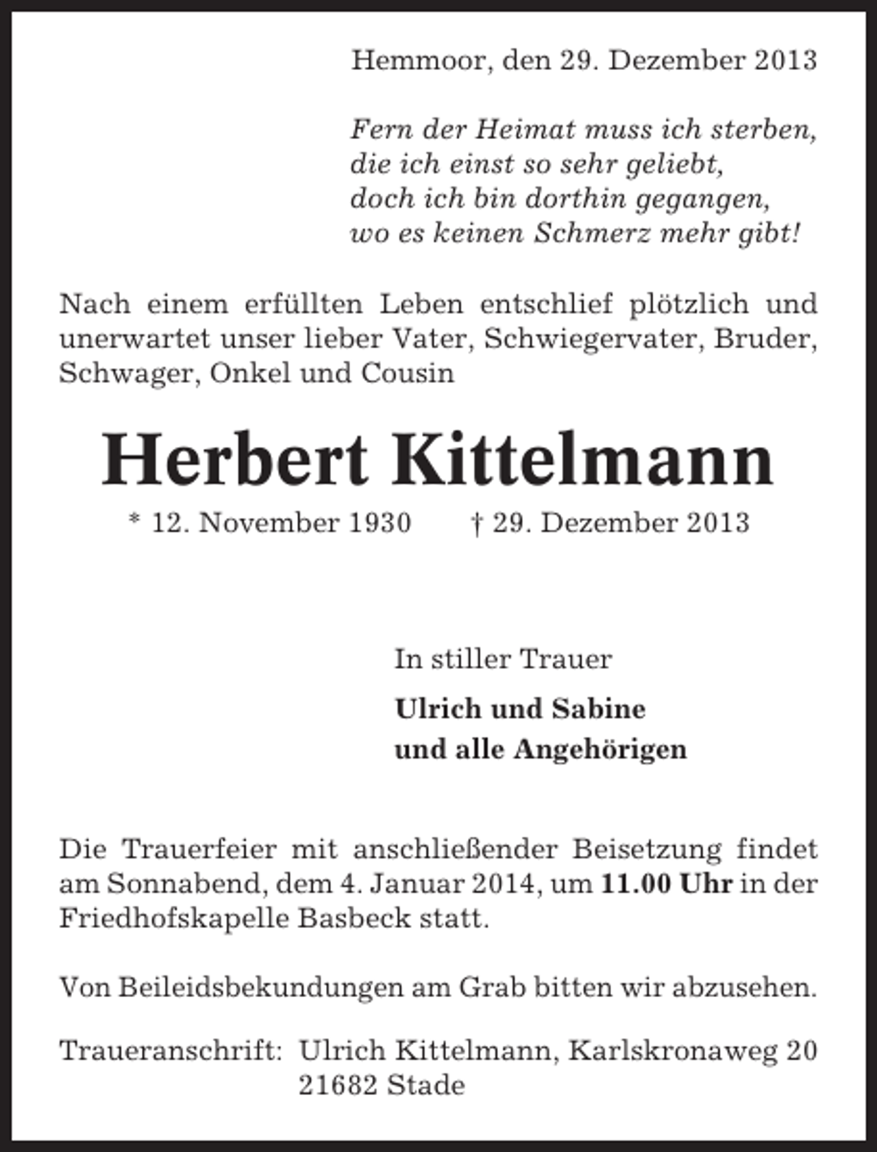 <p>Hemmoor, den 29. Dezember 2013<br />Fern der Heimat muss ich sterben,<br />die ich einst so sehr geliebt,<br />doch ich bin dorthin gegangen,<br />wo es keinen Schmerz mehr gibt!<br />Nach einem erfüllten Leben entschlief plötzlich und<br />unerwartet unser lieber Vater, Schwiegervater, Bruder,<br />Schwager, Onkel und Cousin</p><p>Herbert Kittelmann<br />* 12. November 1930</p><p>† 29. Dezember 2013</p><p>In stiller Trauer<br />Ulrich und Sabine<br />und alle Angehörigen<br />Die Trauerfeier mit anschließender Beisetzung findet<br />am Sonnabend, dem 4. Januar 2014, um 11.00 Uhr in der<br />Friedhofskapelle Basbeck statt.<br />Von Beileidsbekundungen am Grab bitten wir abzusehen.<br />Traueranschrift: Ulrich Kittelmann, Karlskronaweg 20<br />21682 Stade</p>
