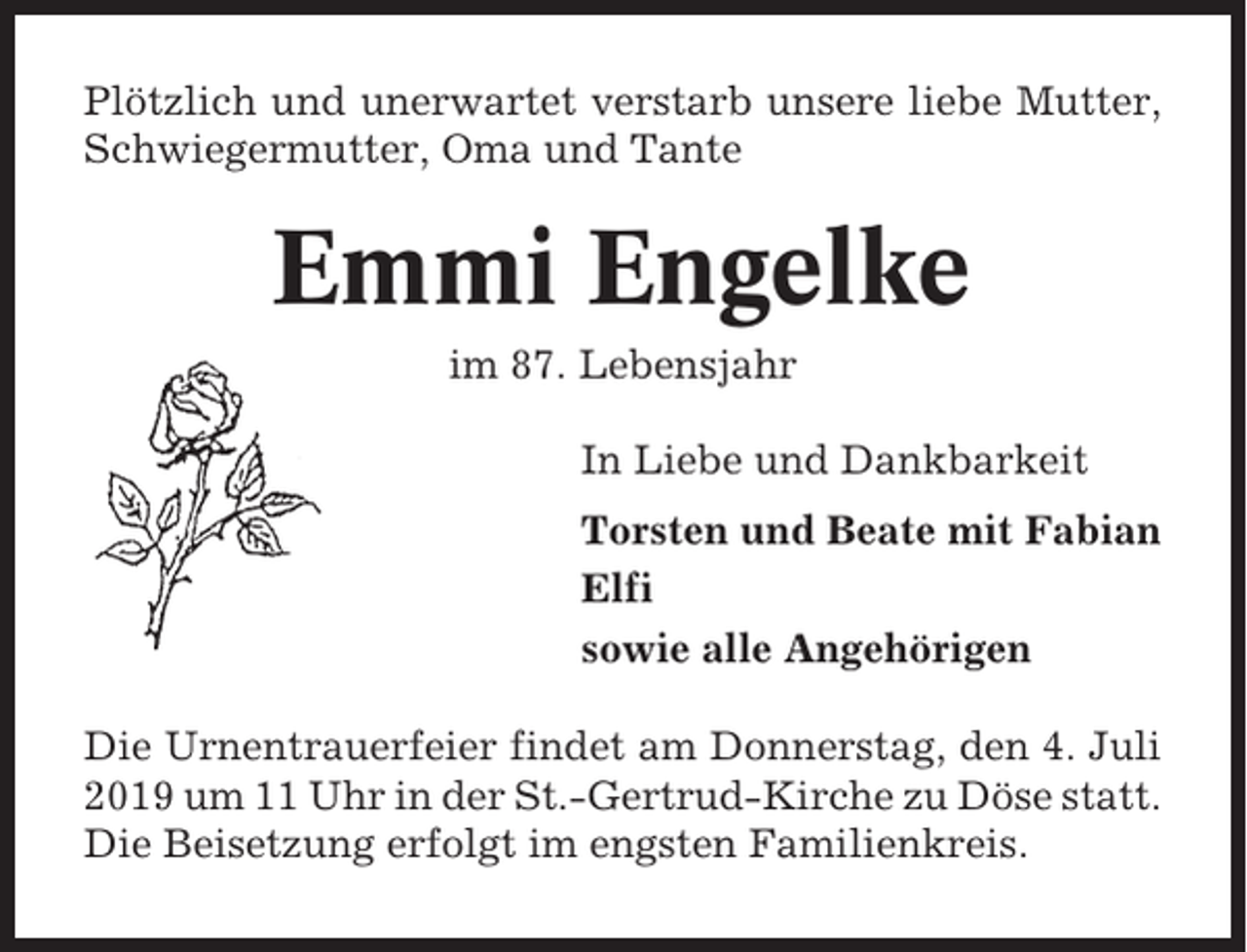 <p>Plötzlich und unerwartet verstarb unsere liebe Mutter,<br />Schwiegermutter, Oma und Tante</p><p>Emmi Engelke<br />im 87. Lebensjahr<br />In Liebe und Dankbarkeit<br />Torsten und Beate mit Fabian<br />Elfi<br />sowie alle Angehörigen<br />Die Urnentrauerfeier findet am Donnerstag, den 4. Juli<br />2019 um 11 Uhr in der St.-Gertrud-Kirche zu Döse statt.<br />Die Beisetzung erfolgt im engsten Familienkreis.</p>