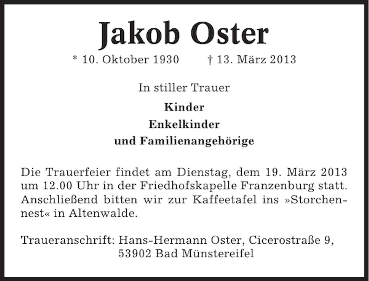 <p>Jakob Oster<br />* 10. Oktober 1930</p><p>† 13. März 2013</p><p>In stiller Trauer<br />Kinder<br />Enkelkinder<br />und Familienangehörige<br />Die Trauerfeier findet am Dienstag, dem 19. März 2013<br />um 12.00 Uhr in der Friedhofskapelle Franzenburg statt.<br />Anschließend bitten wir zur Kaffeetafel ins »Storchennest« in Altenwalde.<br />Traueranschrift: Hans-Hermann Oster, Cicerostraße 9,<br />53902 Bad Münstereifel</p>