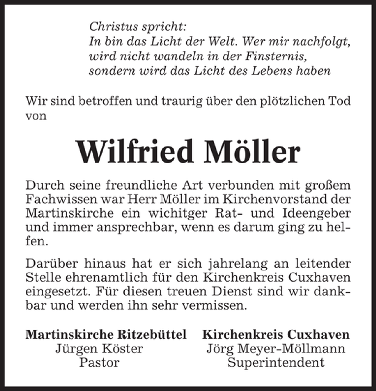<p>Christus spricht:<br />In bin das Licht der Welt. Wer mir nachfolgt,<br />wird nicht wandeln in der Finsternis,<br />sondern wird das Licht des Lebens haben<br />Wir sind betroffen und traurig über den plötzlichen Tod<br />von</p><p>Wilfried Möller<br />Durch seine freundliche Art verbunden mit großem<br />Fachwissen war Herr Möller im Kirchenvorstand der<br />Martinskirche ein wichitger Rat- und Ideengeber<br />und immer ansprechbar, wenn es darum ging zu helfen.<br />Darüber hinaus hat er sich jahrelang an leitender<br />Stelle ehrenamtlich für den Kirchenkreis Cuxhaven<br />eingesetzt. Für diesen treuen Dienst sind wir dankbar und werden ihn sehr vermissen.<br />Martinskirche Ritzebüttel<br />Jürgen Köster<br />Pastor</p><p>Kirchenkreis Cuxhaven<br />Jörg Meyer-Möllmann<br />Superintendent</p>