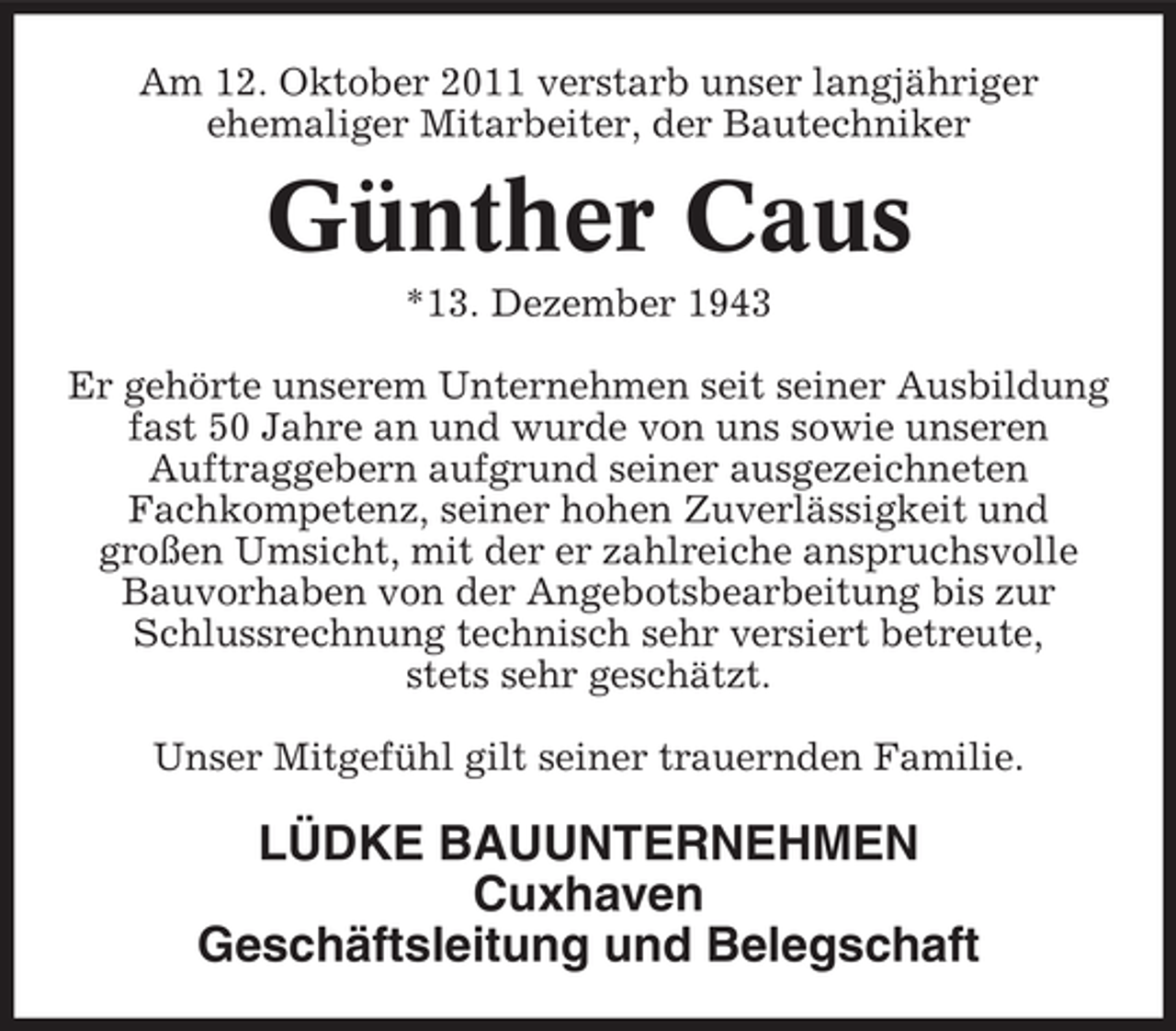 <p>Am 12. Oktober 2011 verstarb unser langjähriger<br />ehemaliger Mitarbeiter, der Bautechniker</p><p>Günther Caus<br />*13. Dezember 1943<br />Er gehörte unserem Unternehmen seit seiner Ausbildung<br />fast 50 Jahre an und wurde von uns sowie unseren<br />Auftraggebern aufgrund seiner ausgezeichneten<br />Fachkompetenz, seiner hohen Zuverlässigkeit und<br />großen Umsicht, mit der er zahlreiche anspruchsvolle<br />Bauvorhaben von der Angebotsbearbeitung bis zur<br />Schlussrechnung technisch sehr versiert betreute,<br />stets sehr geschätzt.<br />Unser Mitgefühl gilt seiner trauernden Familie.</p><p>LÜDKE BAUUNTERNEHMEN<br />Cuxhaven<br />Geschäftsleitung und Belegschaft</p>
