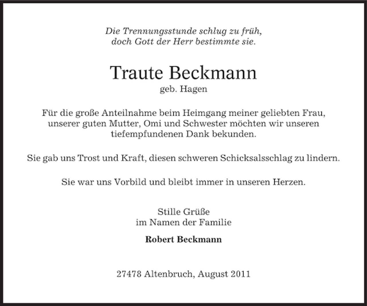 <p>Die Trennungsstunde schlug zu früh,<br />doch Gott der Herr bestimmte sie.</p><p>Traute Beckmann<br />geb. Hagen<br />Für die große Anteilnahme beim Heimgang meiner geliebten Frau,<br />unserer guten Mutter, Omi und Schwester möchten wir unseren<br />tiefempfundenen Dank bekunden.<br />Sie gab uns Trost und Kraft, diesen schweren Schicksalsschlag zu lindern.<br />Sie war uns Vorbild und bleibt immer in unseren Herzen.<br />Stille Grüße<br />im Namen der Familie<br />Robert Beckmann</p><p>27478 Altenbruch, August 2011</p>