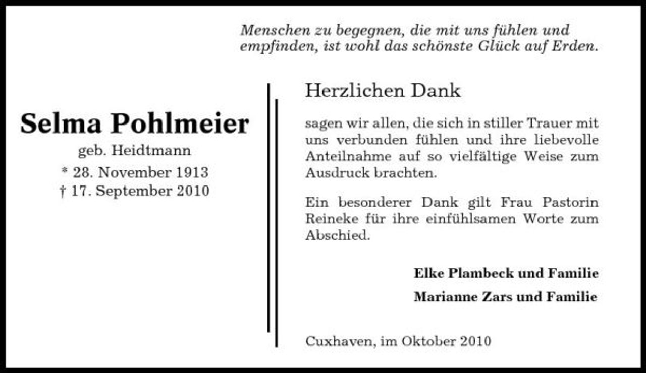 <p>Menschen zu begegnen, die mit uns fühlen und empfinden, ist wohl das schönste Glück auf Erden.</p><p>Herzlichen Dank</p><p>Selma Pohlmeier<br />geb. Heidtmann * 28. November 1913 † 17. September 2010</p><p>sagen wir allen, die sich in stiller Trauer mit uns verbunden fühlen und ihre liebevolle Anteilnahme auf so vielfältige Weise zum Ausdruck brachten. Ein besonderer Dank gilt Frau Pastorin Reineke für ihre einfühlsamen Worte zum Abschied. Elke Plambeck und Familie Marianne Zars und Familie Cuxhaven, im Oktober 2010</p>