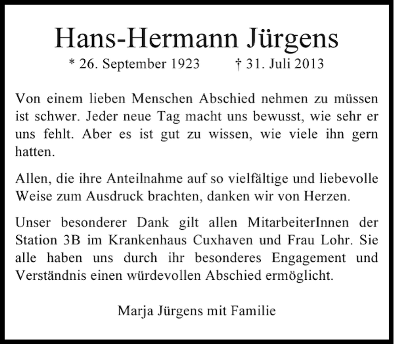 <p>Hans-Hermann Jürgens<br />* 26. September 1923</p><p>† 31. Juli 2013</p><p>Von einem lieben Menschen Abschied nehmen zu müssen<br />ist schwer. Jeder neue Tag macht uns bewusst, wie sehr er<br />uns fehlt. Aber es ist gut zu wissen, wie viele ihn gern<br />hatten.<br />Allen, die ihre Anteilnahme auf so vielfältige und liebevolle<br />Weise zum Ausdruck brachten, danken wir von Herzen.<br />Unser besonderer Dank gilt allen MitarbeiterInnen der<br />Station 3B im Krankenhaus Cuxhaven und Frau Lohr. Sie<br />alle haben uns durch ihr besonderes Engagement und<br />Verständnis einen würdevollen Abschied ermöglicht.<br />Marja Jürgens mit Familie</p>