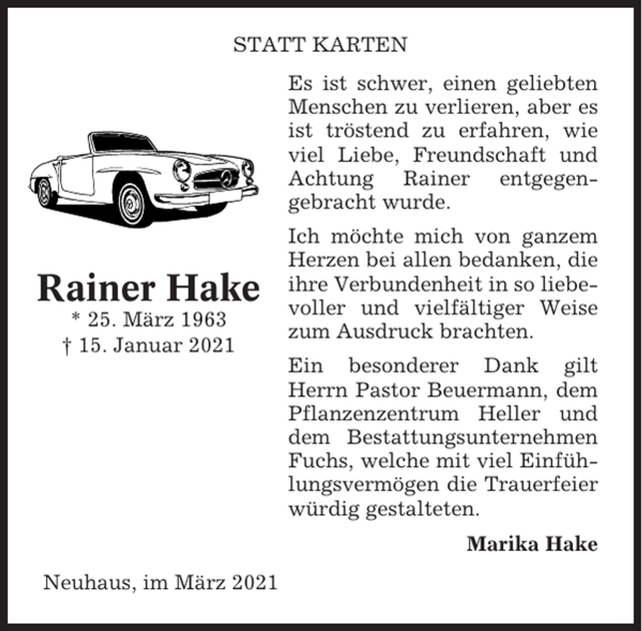 <p>STATT KARTEN<br />Es ist schwer, einen geliebten<br />Menschen zu verlieren, aber es<br />ist tröstend zu erfahren, wie<br />viel Liebe, Freundschaft und<br />Achtung Rainer entgegengebracht wurde.</p><p>Rainer Hake<br />* 25. März 1963<br />† 15. Januar 2021</p><p>Ich möchte mich von ganzem<br />Herzen bei allen bedanken, die<br />ihre Verbundenheit in so liebevoller und vielfältiger Weise<br />zum Ausdruck brachten.<br />Ein besonderer Dank gilt<br />Herrn Pastor Beuermann, dem<br />Pflanzenzentrum Heller und<br />dem Bestattungsunternehmen<br />Fuchs, welche mit viel Einfühlungsvermögen die Trauerfeier<br />würdig gestalteten.<br />Marika Hake</p><p>Neuhaus, im März 2021</p>