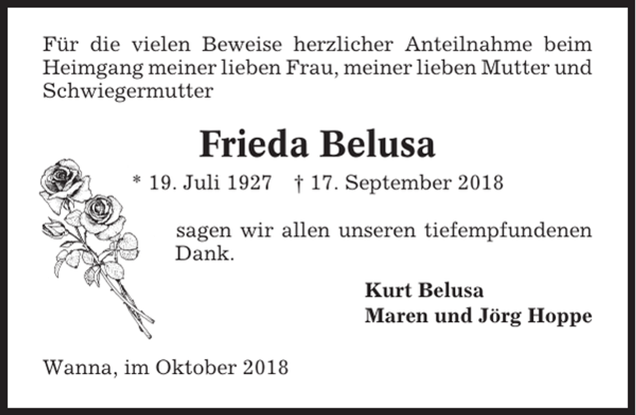 <p>Für die vielen Beweise herzlicher Anteilnahme beim<br />Heimgang meiner lieben Frau, meiner lieben Mutter und<br />Schwiegermutter</p><p>Frieda Belusa<br />* 19. Juli 1927 † 17. September 2018<br />sagen wir allen unseren tiefempfundenen<br />Dank.<br />Kurt Belusa<br />Maren und Jörg Hoppe<br />Wanna, im Oktober 2018</p>