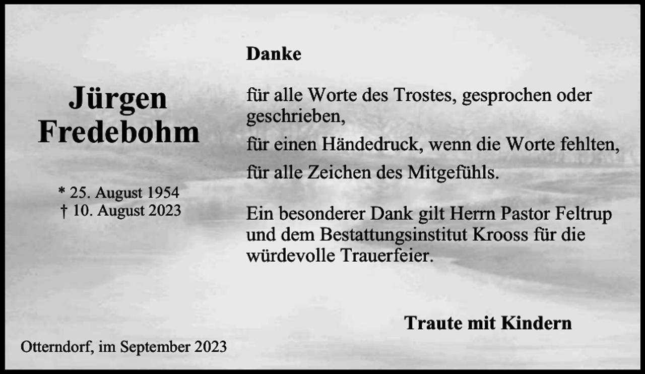 <p>Danke</p><p>Jürgen<br />Fredebohm<br />* 25. August 1954<br />† 10. August 2023</p><p>für alle Worte des Trostes, gesprochen oder<br />geschrieben,<br />für einen Händedruck, wenn die Worte fehlten,<br />für alle Zeichen des Mitgefühls.<br />Ein besonderer Dank gilt Herrn Pastor Feltrup<br />und dem Bestattungsinstitut Krooss für die<br />würdevolle Trauerfeier.<br />Traute mit Kindern</p><p>Otterndorf, im September 2023</p>