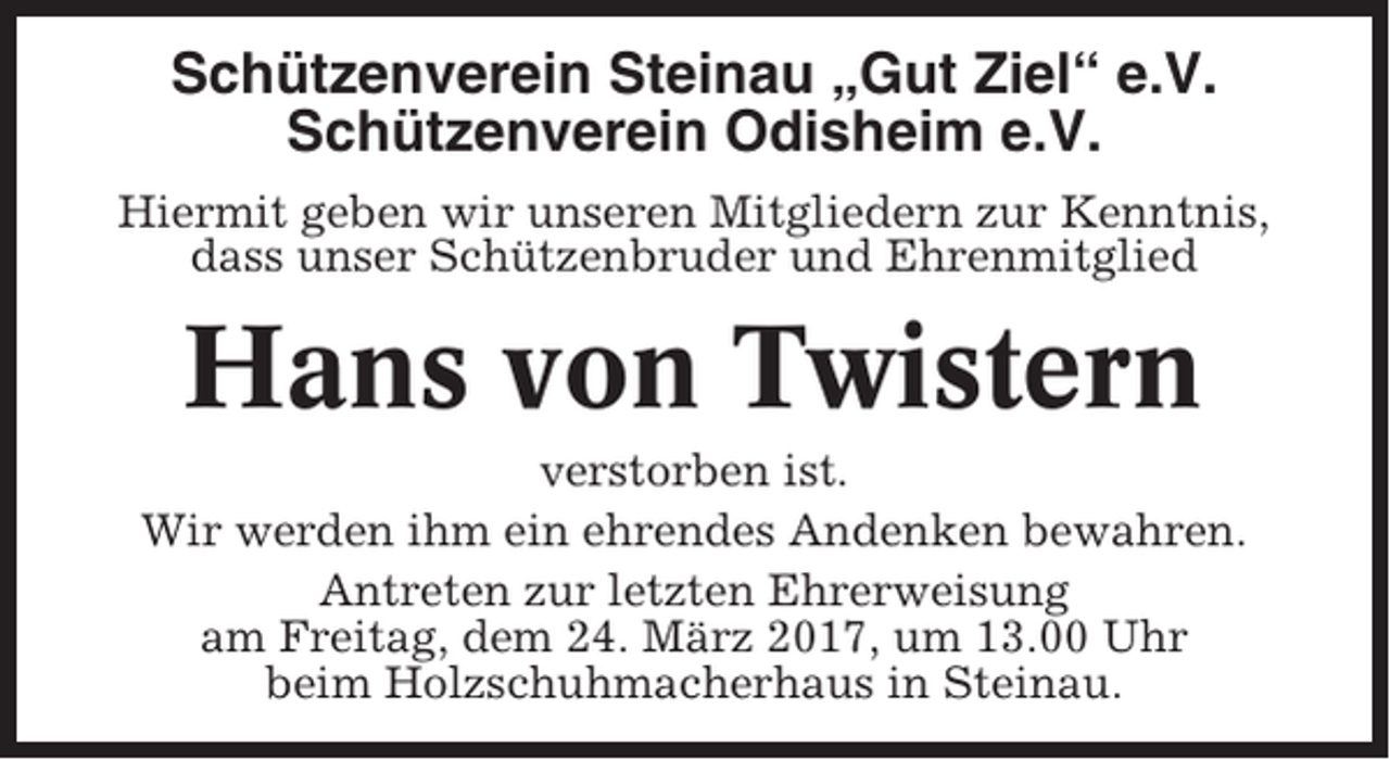 <p>Schützenverein Steinau „Gut Ziel“ e.V.<br />Schützenverein Odisheim e.V.<br />Hiermit geben wir unseren Mitgliedern zur Kenntnis,<br />dass unser Schützenbruder und Ehrenmitglied</p><p>Hans von Twistern<br />verstorben ist.<br />Wir werden ihm ein ehrendes Andenken bewahren.<br />Antreten zur letzten Ehrerweisung<br />am Freitag, dem 24. März 2017, um 13.00 Uhr<br />beim Holzschuhmacherhaus in Steinau.</p>