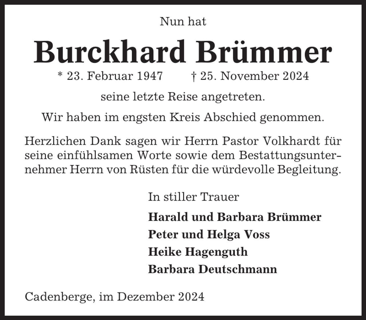<p>Nun hat</p><p>Burckhard Brümmer<br />* 23. Februar 1947</p><p>† 25. November 2024</p><p>seine letzte Reise angetreten.<br />Wir haben im engsten Kreis Abschied genommen.<br />Herzlichen Dank sagen wir Herrn Pastor Volkhardt für<br />seine einfühlsamen Worte sowie dem Bestattungsunternehmer Herrn von Rüsten für die würdevolle Begleitung.<br />In stiller Trauer<br />Harald und Barbara Brümmer<br />Peter und Helga Voss<br />Heike Hagenguth<br />Barbara Deutschmann<br />Cadenberge, im Dezember 2024</p>