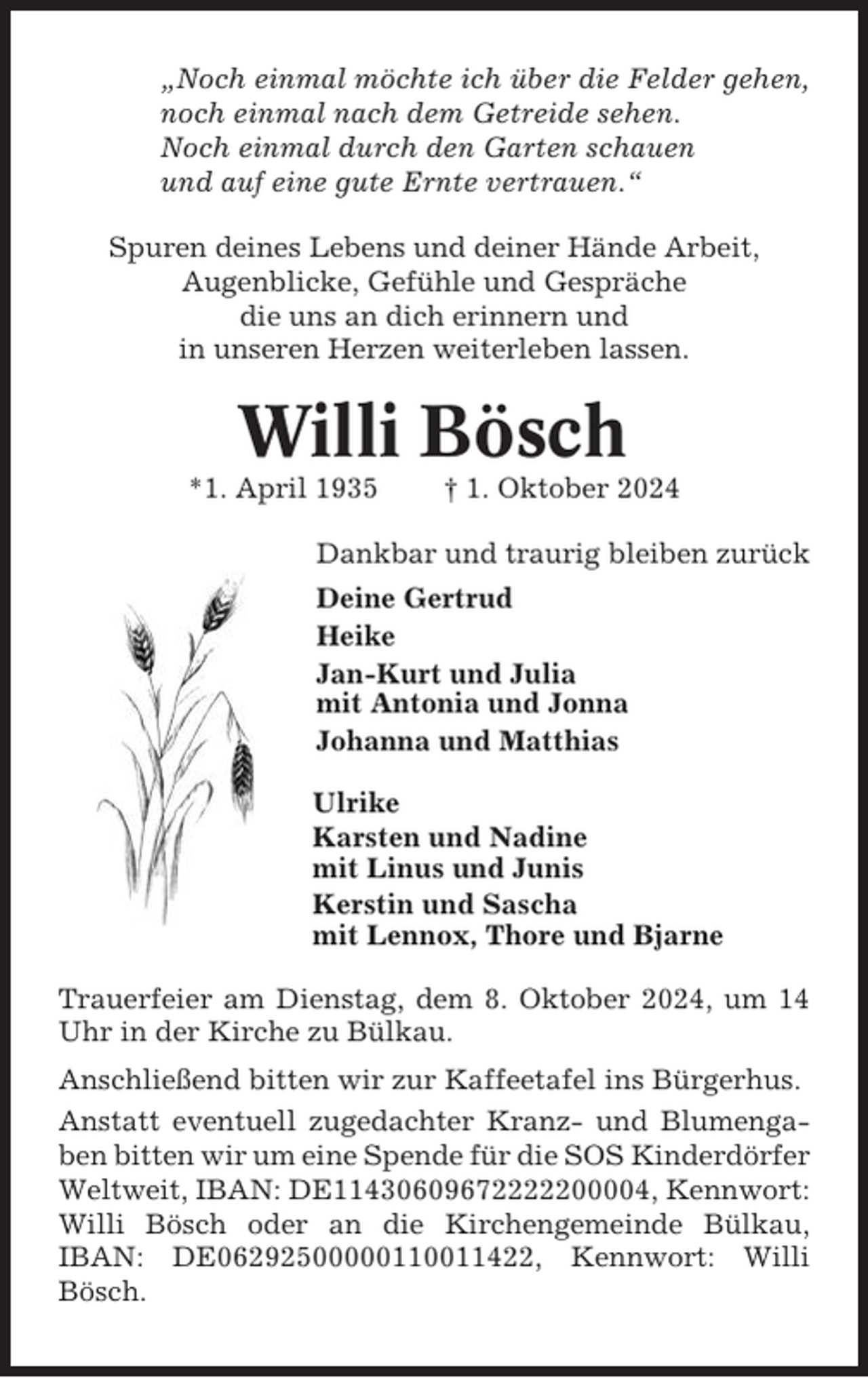 <p>„Noch einmal möchte ich über die Felder gehen,<br />noch einmal nach dem Getreide sehen.<br />Noch einmal durch den Garten schauen<br />und auf eine gute Ernte vertrauen.“<br />Spuren deines Lebens und deiner Hände Arbeit,<br />Augenblicke, Gefühle und Gespräche<br />die uns an dich erinnern und<br />in unseren Herzen weiterleben lassen.</p><p>Willi Bösch<br />*1. April 1935</p><p>† 1. Oktober 2024</p><p>Dankbar und traurig bleiben zurück<br />Deine Gertrud<br />Heike<br />Jan-Kurt und Julia<br />mit Antonia und Jonna<br />Johanna und Matthias<br />Ulrike<br />Karsten und Nadine<br />mit Linus und Junis<br />Kerstin und Sascha<br />mit Lennox, Thore und Bjarne<br />Trauerfeier am Dienstag, dem 8. Oktober 2024, um 14<br />Uhr in der Kirche zu Bülkau.<br />Anschließend bitten wir zur Kaffeetafel ins Bürgerhus.<br />Anstatt eventuell zugedachter Kranz- und Blumengaben bitten wir um eine Spende für die SOS Kinderdörfer<br />Weltweit, IBAN: DE11430609672222200004, Kennwort:<br />Willi Bösch oder an die Kirchengemeinde Bülkau,<br />IBAN: DE06292500000110011422, Kennwort: Willi<br />Bösch.</p>