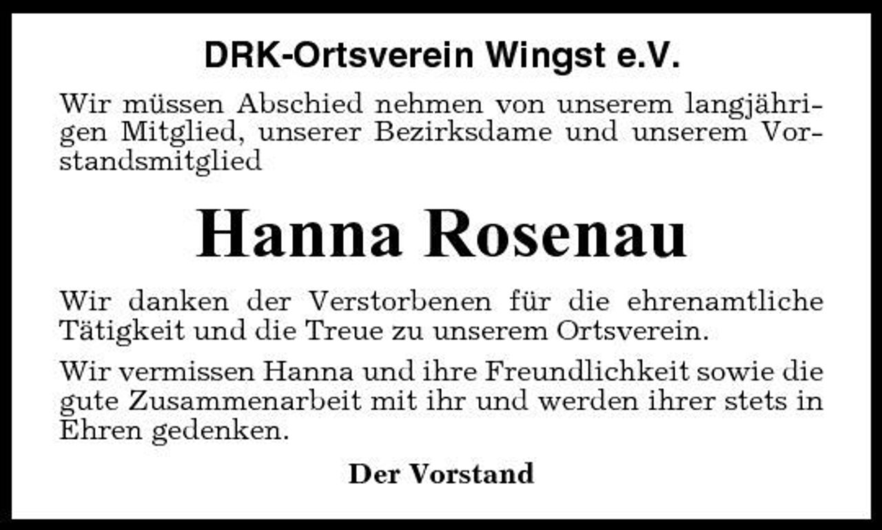 <p>DRK-Ortsverein Wingst e.V.<br />Wir müssen Abschied nehmen von unserem langjährigen Mitglied, unserer Bezirksdame und unserem Vorstandsmitglied</p><p>Hanna Rosenau<br />Wir danken der Verstorbenen für die ehrenamtliche Tätigkeit und die Treue zu unserem Ortsverein. Wir vermissen Hanna und ihre Freundlichkeit sowie die gute Zusammenarbeit mit ihr und werden ihrer stets in Ehren gedenken. Der Vorstand</p>