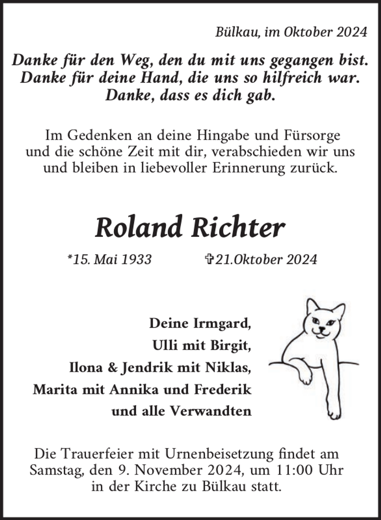 <p>Bülkau, im Oktober 2024</p><p>Danke für den Weg, den du mit uns gegangen bist�<br />Danke für deine Hand, die uns so hilfreich war�<br />Danke, dass es dich gab�<br />Im Gedenken an deine Hingabe und Fürsorge<br />und die schöne Zeit mit dir, verabschieden wir uns<br />und bleiben in liebevoller Erinnerung zurück�</p><p>Roland Richter<br />*15. Mai 1933</p><p>�21.Oktober 2024</p><p>Deine Irmgard,<br />Ulli mit Birgit,<br />Ilona &amp; Jendrik mit Niklas,<br />Marita mit Annika und Frederik<br />und alle Verwandten</p><p>Die Trauerfeier mit Urnenbeisetzung ndet am<br />Samstag, den 9� November 2024, um 11:00 Uhr<br />in der Kirche zu Bülkau statt�</p>