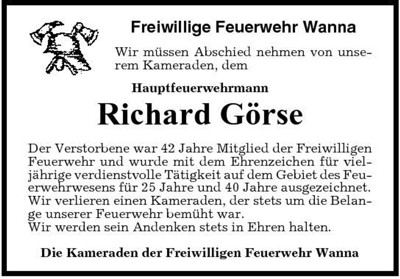 <p>Freiwillige Feuerwehr Wanna<br />Wir müssen Abschied nehmen von unserem Kameraden, dem Hauptfeuerwehrmann</p><p>Richard Görse<br />Der Verstorbene war 42 Jahre Mitglied der Freiwilligen Feuerwehr und wurde mit dem Ehrenzeichen für vieljährige verdienstvolle Tätigkeit auf dem Gebiet des Feuerwehrwesens für 25 Jahre und 40 Jahre ausgezeichnet. Wir verlieren einen Kameraden, der stets um die Belange unserer Feuerwehr bemüht war. Wir werden sein Andenken stets in Ehren halten. Die Kameraden der Freiwilligen Feuerwehr Wanna</p>