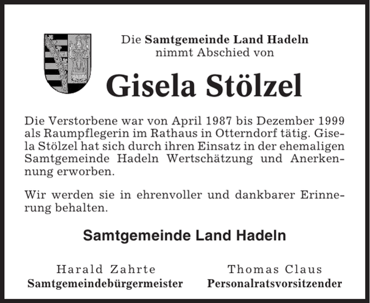 <p>Die Samtgemeinde Land Hadeln<br />nimmt Abschied von</p><p>Gisela Stölzel<br />Die Verstorbene war von April 1987 bis Dezember 1999<br />als Raumpflegerin im Rathaus in Otterndorf tätig. Gisela Stölzel hat sich durch ihren Einsatz in der ehemaligen<br />Samtgemeinde Hadeln Wertschätzung und Anerkennung erworben.<br />Wir werden sie in ehrenvoller und dankbarer Erinnerung behalten.</p><p>Samtgemeinde Land Hadeln<br />Harald Zahrte<br />Samtgemeindebürgermeister</p><p>Thomas Claus<br />Personalratsvorsitzender</p>