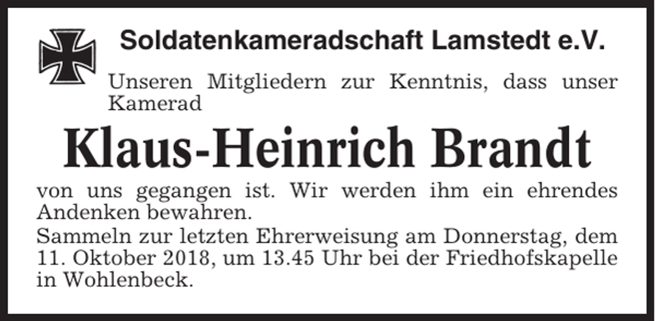 <p>Soldatenkameradschaft Lamstedt e.V.<br />Unseren Mitgliedern zur Kenntnis, dass unser<br />Kamerad</p><p>Klaus-Heinrich Brandt<br />von uns gegangen ist. Wir werden ihm ein ehrendes<br />Andenken bewahren.<br />Sammeln zur letzten Ehrerweisung am Donnerstag, dem<br />11. Oktober 2018, um 13.45 Uhr bei der Friedhofskapelle<br />in Wohlenbeck.</p>