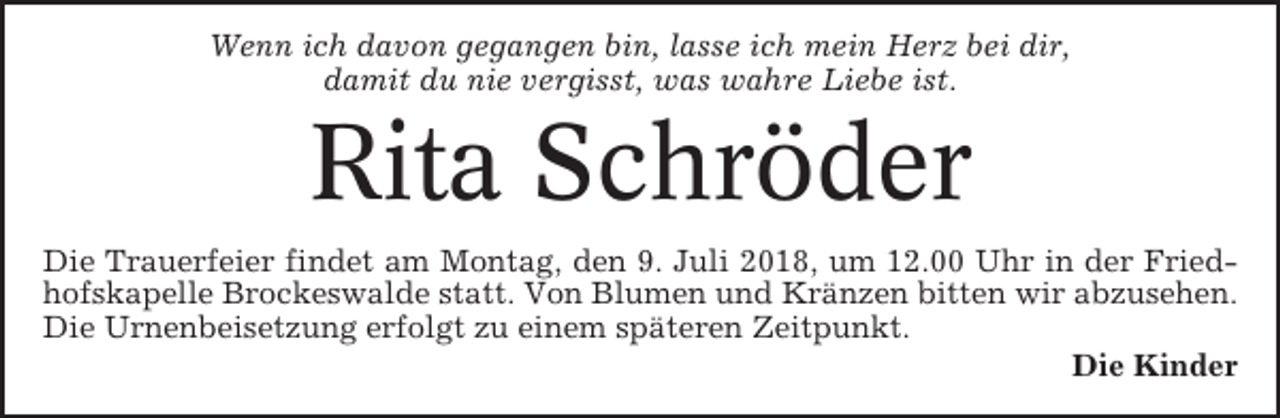 <p>Wenn ich davon gegangen bin, lasse ich mein Herz bei dir,<br />damit du nie vergisst, was wahre Liebe ist.</p><p>Rita Schröder<br />Die Trauerfeier findet am Montag, den 9. Juli 2018, um 12.00 Uhr in der Friedhofskapelle Brockeswalde statt. Von Blumen und Kränzen bitten wir abzusehen.<br />Die Urnenbeisetzung erfolgt zu einem späteren Zeitpunkt.<br />Die Kinder</p>