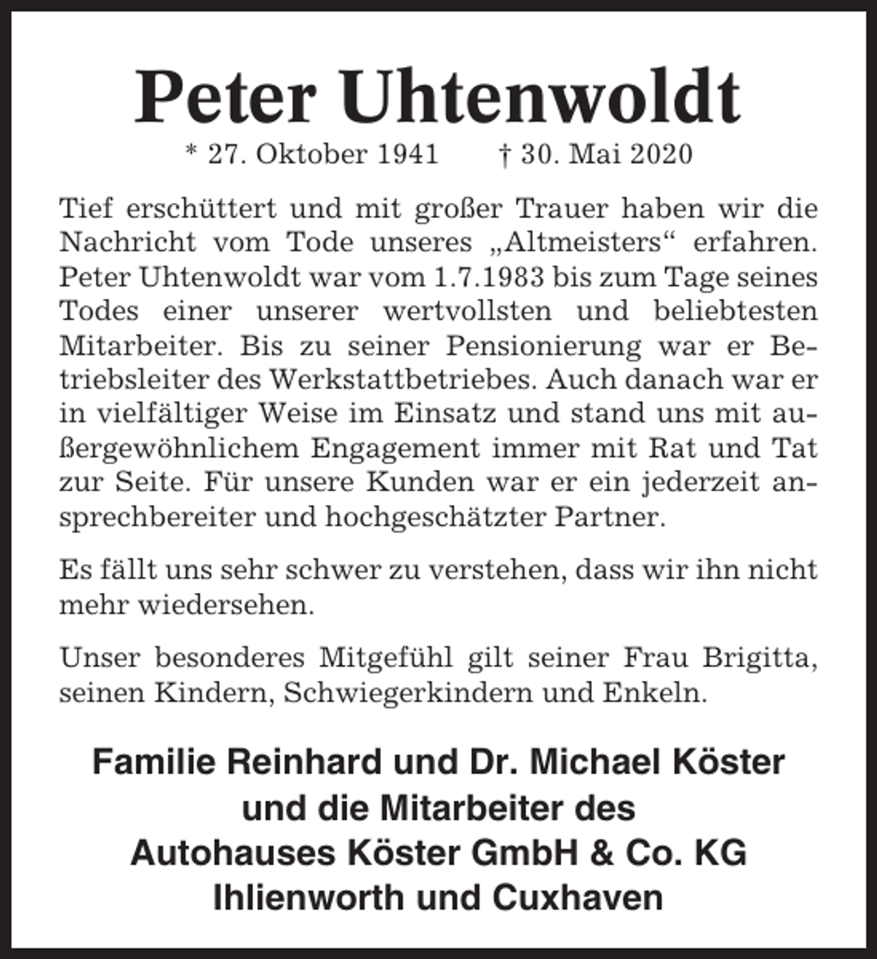 <p>Peter Uhtenwoldt<br />* 27. Oktober 1941</p><p>† 30. Mai 2020</p><p>Tief erschüttert und mit großer Trauer haben wir die<br />Nachricht vom Tode unseres „Altmeisters“ erfahren.<br />Peter Uhtenwoldt war vom 1.7.1983 bis zum Tage seines<br />Todes einer unserer wertvollsten und beliebtesten<br />Mitarbeiter. Bis zu seiner Pensionierung war er Betriebsleiter des Werkstattbetriebes. Auch danach war er<br />in vielfältiger Weise im Einsatz und stand uns mit außergewöhnlichem Engagement immer mit Rat und Tat<br />zur Seite. Für unsere Kunden war er ein jederzeit ansprechbereiter und hochgeschätzter Partner.<br />Es fällt uns sehr schwer zu verstehen, dass wir ihn nicht<br />mehr wiedersehen.<br />Unser besonderes Mitgefühl gilt seiner Frau Brigitta,<br />seinen Kindern, Schwiegerkindern und Enkeln.</p><p>Familie Reinhard und Dr. Michael Köster<br />und die Mitarbeiter des<br />Autohauses Köster GmbH &amp; Co. KG<br />Ihlienworth und Cuxhaven</p>